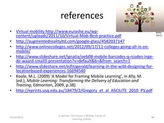 references
• Virtual mobility http://www.eurashe.eu/wpcontent/uploads/2011/10/Virtual-Mob-Best-practice.pdf
• http://augmentedrealityltd.com/google-glass/4582037147
• http://www.onlinecolleges.net/2012/09/17/11-colleges-going-all-in-onmobile/
• http://www.slideshare.net/ignatia/oeb08-mobile-barcodes-q-rcodes-ingede-waard-small3-presentation?v=default&b=&from_search=1
• http://www.slideshare.net/ejfitzgerald/learning-in-the-wild-designing-forlocationbased-experiences-16694540
• Koole, M.L. (2009) 'A Model for Framing Mobile Learning', in Ally, M.
(ed.), Mobile Learning: Transforming the Delivery of Education and
Training, Edmonton, 2009, p.38)
• http://eprints.usq.edu.au/18479/2/Gregory_et_al_ASCILITE_2010_PV.pdf

25/02/2014

G.Salmon. The Future is Mobile. Future of
Learning, Sydney.

48

Botha
(2012)

 