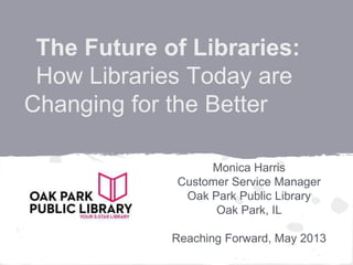 The Future of Libraries:
How Libraries Today are
Changing for the Better
Monica Harris
Customer Service Manager
Oak Park Public Library
Oak Park, IL
Reaching Forward, May 2013
 