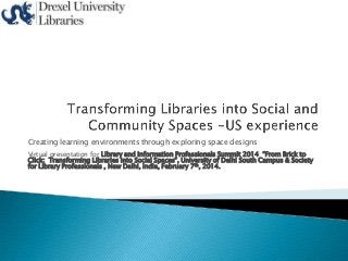Creating learning environments through exploring space designs
Virtual presentation for Library and Information Professionals Summit 2014: “From Brick to
Click: Transforming Libraries into Social Spaces”, University of Delhi South Campus & Society
for Library Professionals , New Delhi, India, February 7th, 2014.

 