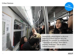 21
Urban Stations
Strategically placed digital or physical
outposts of library services have the
potential, for example, to transform the
“experience of waiting” from what is
possible “dead-time” into an active
cultural experience
 