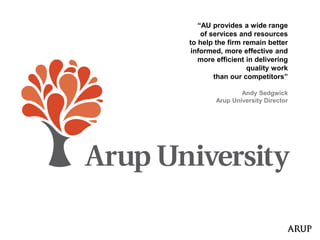 “AU provides a wide range
of services and resources
to help the firm remain better
informed, more effective and
more efficient in delivering
quality work
than our competitors”
Andy Sedgwick
Arup University Director
 
