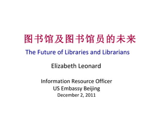 The Future of Libraries and Librarians 图书馆及图书馆员的未来 Elizabeth Leonard Information Resource Officer US Embassy Beijing December 2, 2011 