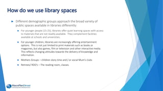 ► Different demographic groups approach the broad variety of
public spaces available in libraries differently:
► For younger people (15-25), libraries offer quiet learning spaces with access
to materials that are not readily available. They complement facilities
available at schools and universities.
► For younger children, libraries are increasingly offering entertainment
options. This is not just limited to print materials such as books or
magazines, but also games, film or television and other interactive media.
This reflects changing attitudes towards the delivery of knowledge and
information.
► Mothers Groups – children story time and / or social Mum’s clubs
► Retirees/ RDO’s – The reading room, classes.
How do we use library spaces
 