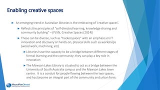 ► An emerging trend in Australian libraries is the embracing of ‘creative spaces’.
► Reflects the principles of “self-directed learning, knowledge sharing and
community building” – (PLVN, Creative Spaces (2014))
► These can be diverse, such as “hackerspaces” with an emphasis on IT
innovation and discovery or hands-on, physical skills such as workshops
(wood work, machining, etc)
►Libraries have the capacity to be a bridge between different stages of
formal learning and the community; they can play a key role in
innovation
►The Mawson Lakes Library is situated to act as a bridge between the
University of South Australia campus and the Mawson Lakes town
centre. It is a conduit for people flowing between the two spaces,
and has become an integral part of the community and urban form.
Enabling creative spaces
 