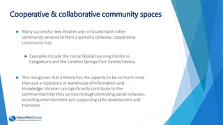 ► Many successful new libraries are co-located with other
community services to form a part of a cohesive, cooperative
community hub.
► Examples include the Hume Global Learning Centre in
Craigieburn and the Caroline Springs Civic Centre/Library
► This recognises that a library has the capacity to be so much more
than just a repository or warehouse of information and
knowledge; libraries can significantly contribute to the
communities that they service through promoting social inclusion,
providing entertainment and supporting skills development and
transition.
Cooperative & collaborative community spaces
 