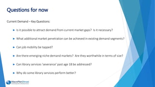 Current Demand – Key Questions:
► Is it possible to attract demand from current market gaps? Is it necessary?
► What additional market penetration can be achieved in existing demand segments?
► Can job mobility be tapped?
► Are there emerging niche demand markets? Are they worthwhile in terms of size?
► Can library services ‘severance’ past age 18 be addressed?
► Why do some library services perform better?
Questions for now
 