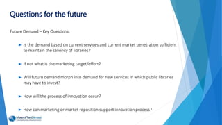 Future Demand – Key Questions:
► Is the demand based on current services and current market penetration sufficient
to maintain the saliency of libraries?
► If not what is the marketing target/effort?
► Will future demand morph into demand for new services in which public libraries
may have to invest?
► How will the process of innovation occur?
► How can marketing or market reposition support innovation process?
Questions for the future
 