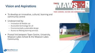 Vision and Aspirations
• To develop an innovative, cultural, learning and
community centre
• Underpinned by:
– Innovation & flexible use
– Accessible technology for all
– Environmentally sustainable design
– Access to lifelong learning services
• Pivotal link between Town Centre, University,
Mawson Lakes School & the Mawson Lakes
Community
 