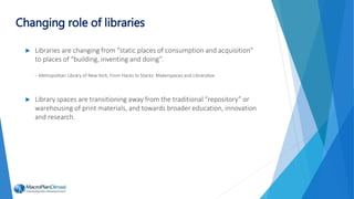 ► Libraries are changing from “static places of consumption and acquisition”
to places of “building, inventing and doing”.
– Metropolitan Library of New York, From Hacks to Stacks: Makerspaces and Librarybox
► Library spaces are transitioning away from the traditional “repository” or
warehousing of print materials, and towards broader education, innovation
and research.
Changing role of libraries
 