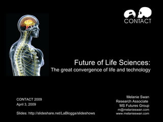 Future of Life Sciences:
The great convergence of life and technology
Melanie Swan
Research Associate
MS Futures Group
m@melanieswan.com
www.melanieswan.com
CONTACT 2009
April 3, 2009
Slides: http://slideshare.net/LaBlogga/slideshows
 