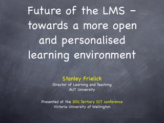 Future of the LMS –
towards a more open
  and personalised
learning environment
             Stanley Frielick
        Director of Learning and Teaching
                  AUT University


  Presented at the 2011 Tertiary ICT conference
         Victoria University of Wellington
 