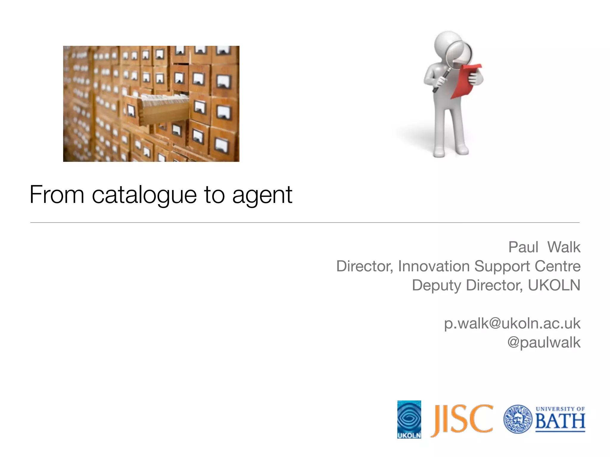 From catalogue to agent
                                                   Paul Walk
                          Director, Innovation Support Centre
                                      Deputy Director, UKOLN

                                         p.walk@ukoln.ac.uk
                                                 @paulwalk
 