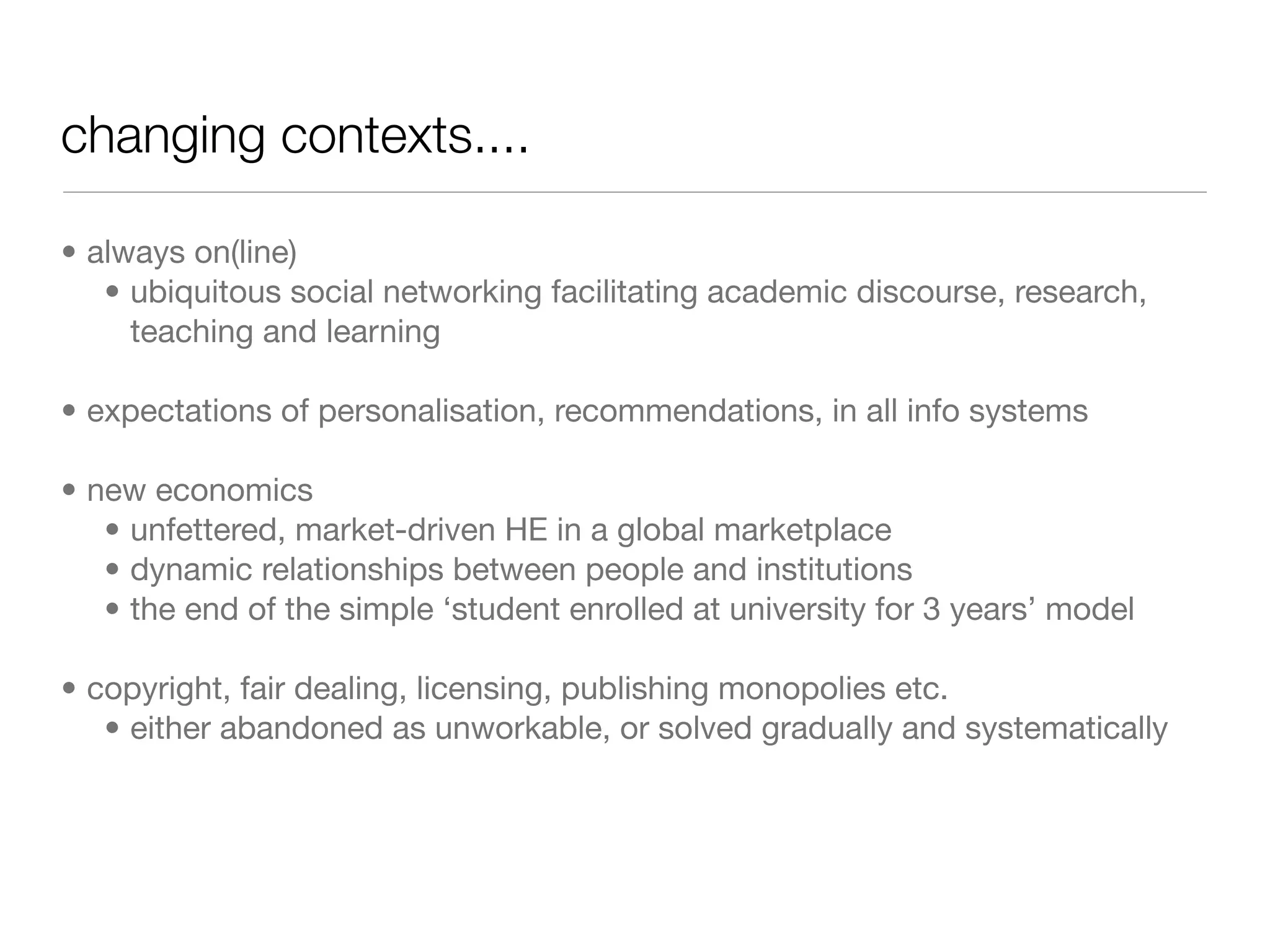 changing contexts....

• always on(line)
   • ubiquitous social networking facilitating academic discourse, research,
     teaching and learning

• expectations of personalisation, recommendations, in all info systems

• new economics
   • unfettered, market-driven HE in a global marketplace
   • dynamic relationships between people and institutions
   • the end of the simple ‘student enrolled at university for 3 years’ model

• copyright, fair dealing, licensing, publishing monopolies etc.
   • either abandoned as unworkable, or solved gradually and systematically
 