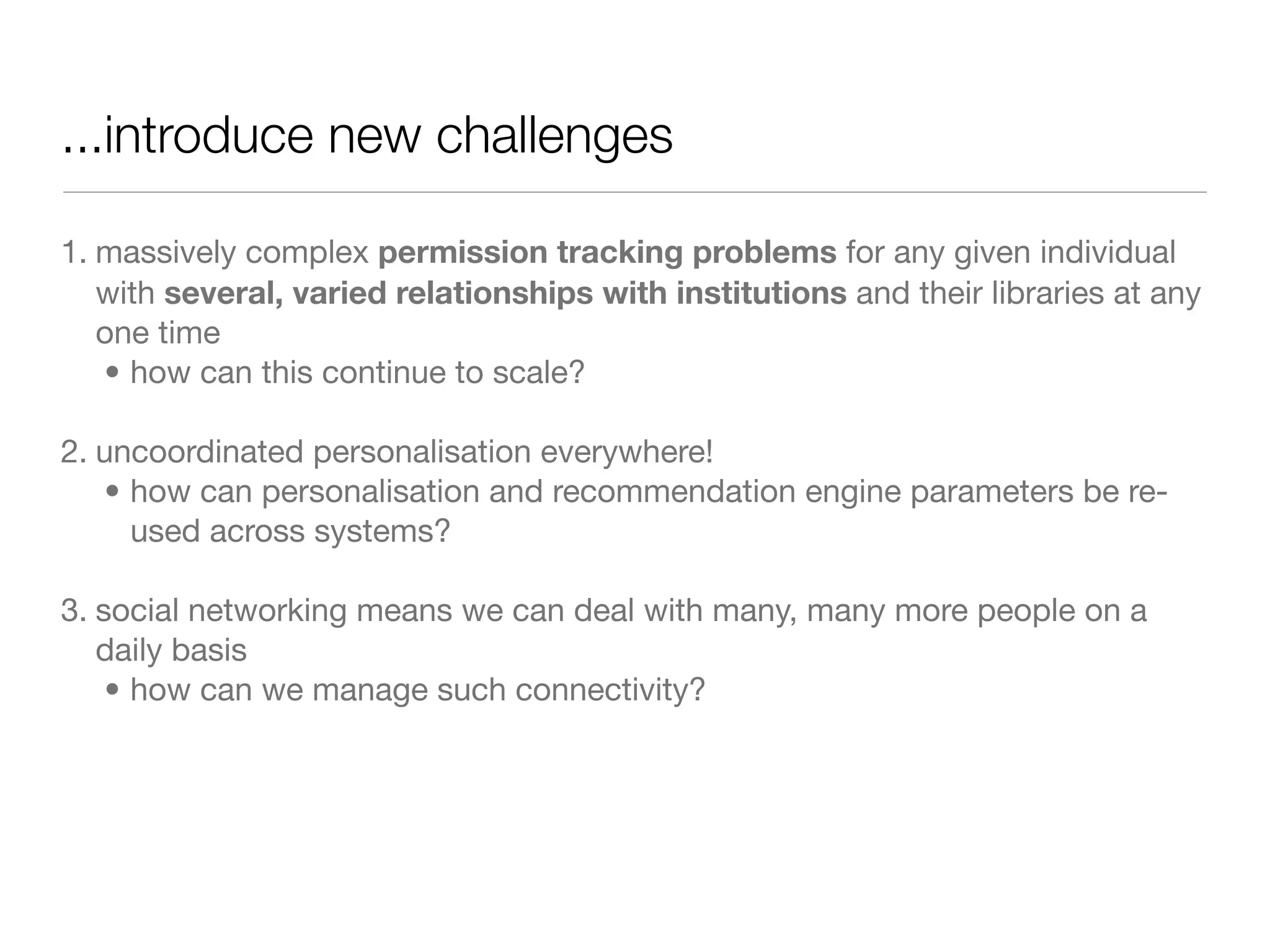 ...introduce new challenges

1. massively complex permission tracking problems for any given individual
   with several, varied relationships with institutions and their libraries at any
   one time
   • how can this continue to scale?

2. uncoordinated personalisation everywhere!
   • how can personalisation and recommendation engine parameters be re-
     used across systems?

3. social networking means we can deal with many, many more people on a
   daily basis
    • how can we manage such connectivity?
 
