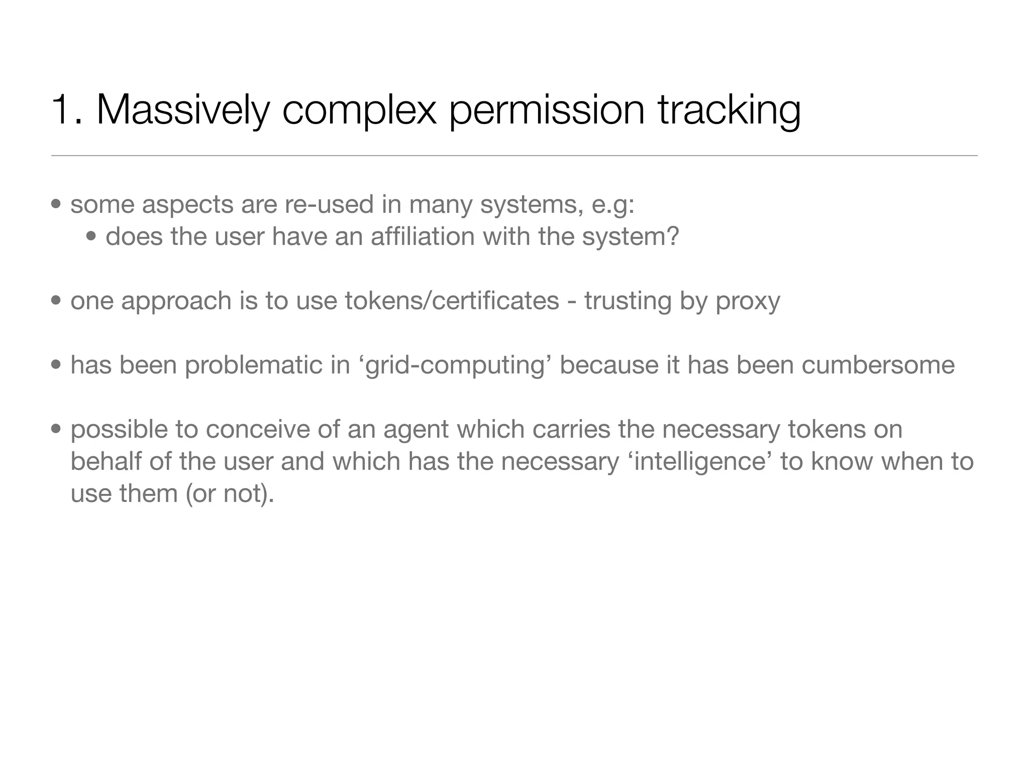 1. Massively complex permission tracking

• some aspects are re-used in many systems, e.g:
   • does the user have an afﬁliation with the system?

• one approach is to use tokens/certiﬁcates - trusting by proxy

• has been problematic in ‘grid-computing’ because it has been cumbersome

• possible to conceive of an agent which carries the necessary tokens on
  behalf of the user and which has the necessary ‘intelligence’ to know when to
  use them (or not).
 