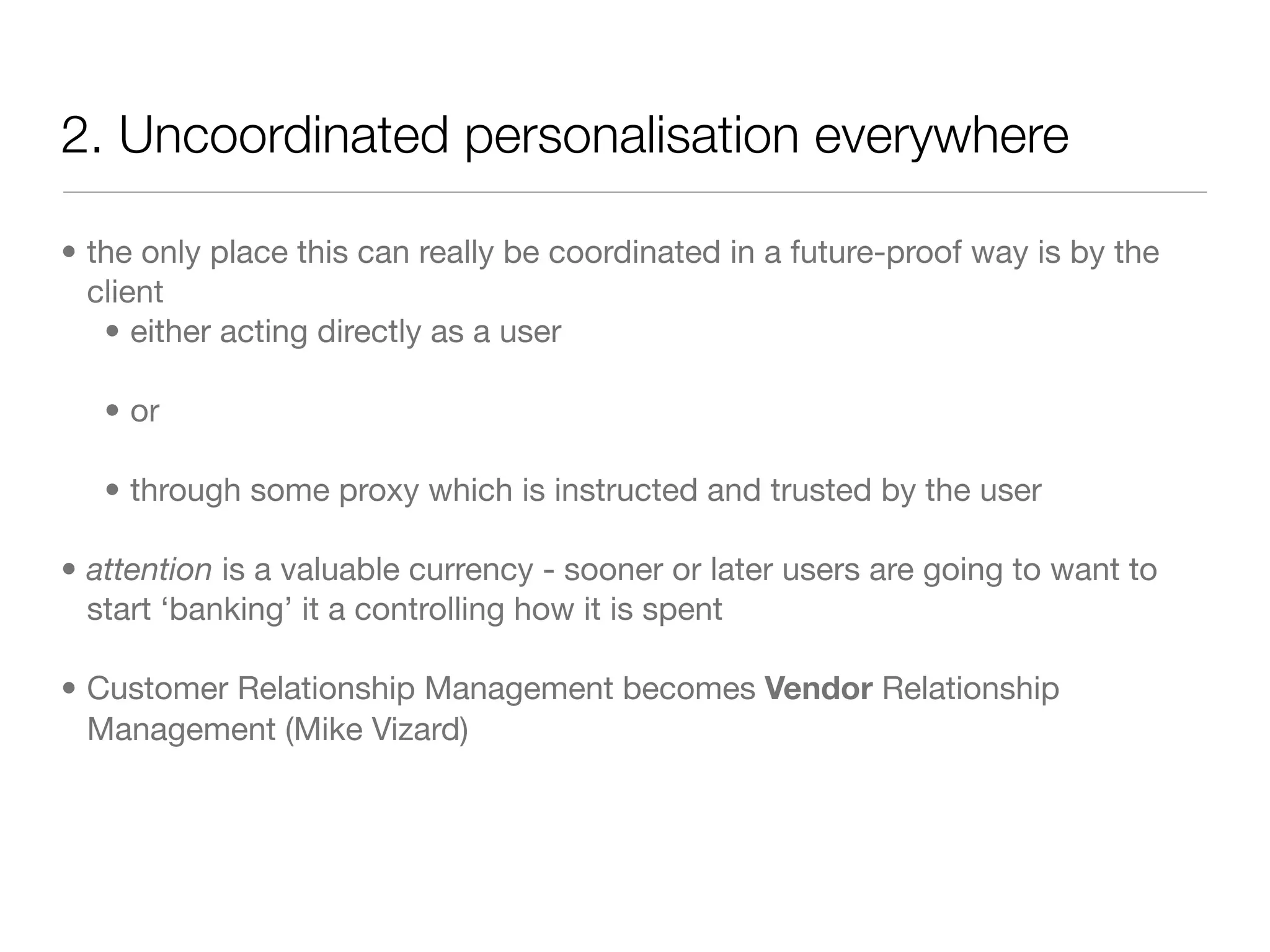 2. Uncoordinated personalisation everywhere

• the only place this can really be coordinated in a future-proof way is by the
  client
   • either acting directly as a user

   • or

   • through some proxy which is instructed and trusted by the user

• attention is a valuable currency - sooner or later users are going to want to
  start ‘banking’ it a controlling how it is spent

• Customer Relationship Management becomes Vendor Relationship
  Management (Mike Vizard)
 