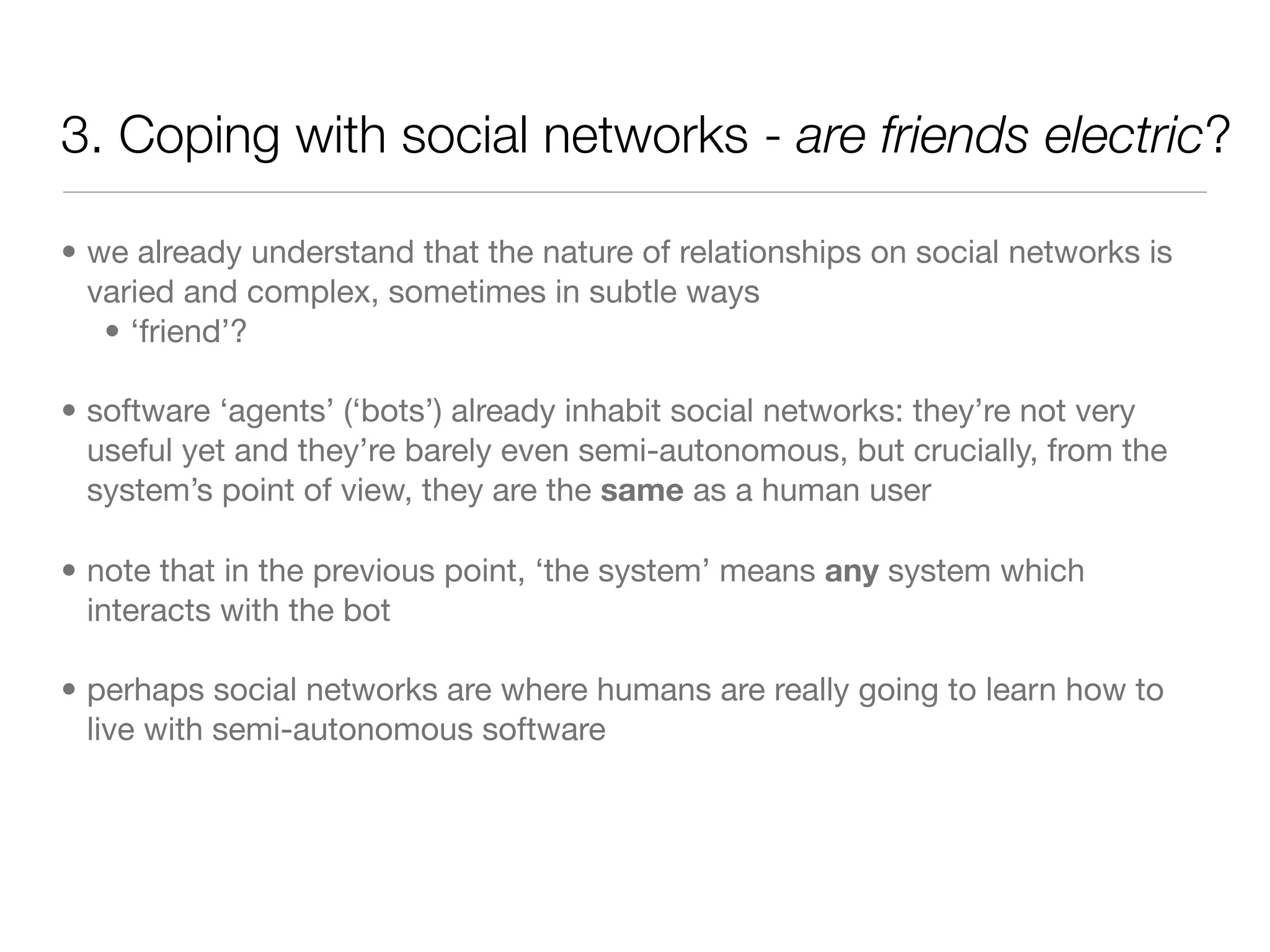 3. Coping with social networks - are friends electric?

• we already understand that the nature of relationships on social networks is
  varied and complex, sometimes in subtle ways
   • ‘friend’?

• software ‘agents’ (‘bots’) already inhabit social networks: they’re not very
  useful yet and they’re barely even semi-autonomous, but crucially, from the
  system’s point of view, they are the same as a human user

• note that in the previous point, ‘the system’ means any system which
  interacts with the bot

• perhaps social networks are where humans are really going to learn how to
  live with semi-autonomous software
 