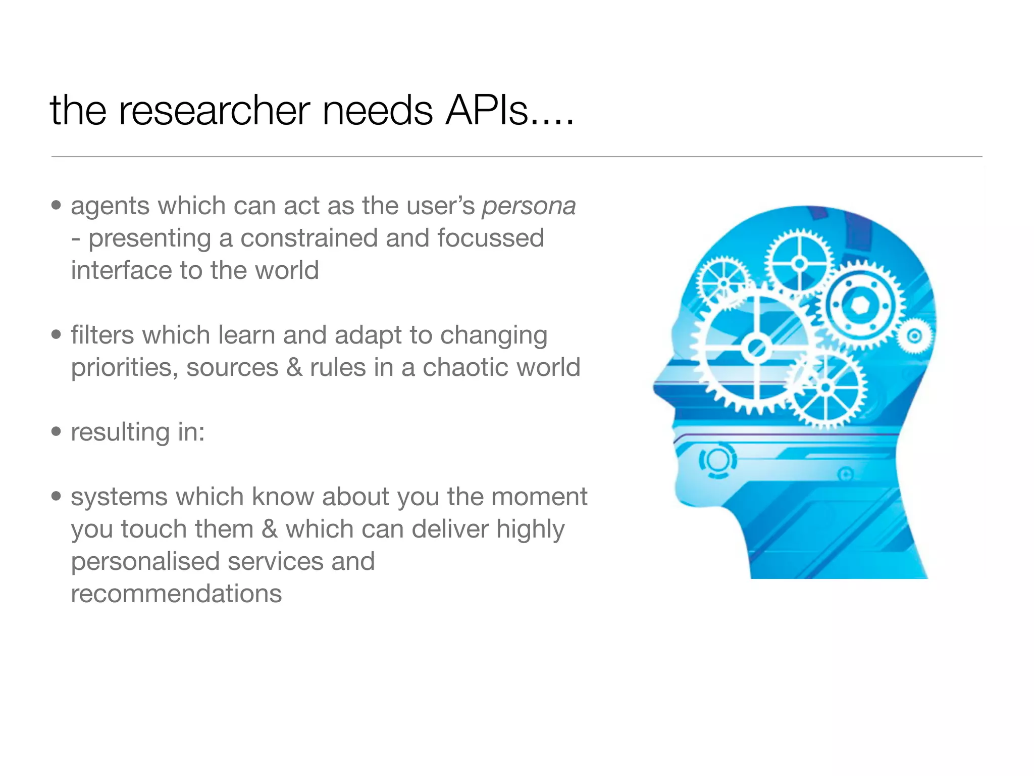 the researcher needs APIs....

• agents which can act as the user’s persona
  - presenting a constrained and focussed
  interface to the world

• ﬁlters which learn and adapt to changing
  priorities, sources & rules in a chaotic world

• resulting in:

• systems which know about you the moment
  you touch them & which can deliver highly
  personalised services and
  recommendations
 