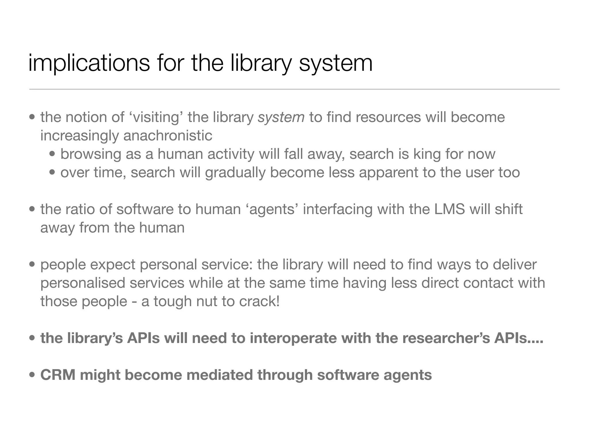 implications for the library system

• the notion of ‘visiting’ the library system to ﬁnd resources will become
  increasingly anachronistic
    • browsing as a human activity will fall away, search is king for now
    • over time, search will gradually become less apparent to the user too

• the ratio of software to human ‘agents’ interfacing with the LMS will shift
  away from the human

• people expect personal service: the library will need to ﬁnd ways to deliver
  personalised services while at the same time having less direct contact with
  those people - a tough nut to crack!

• the library’s APIs will need to interoperate with the researcher’s APIs....

• CRM might become mediated through software agents
 