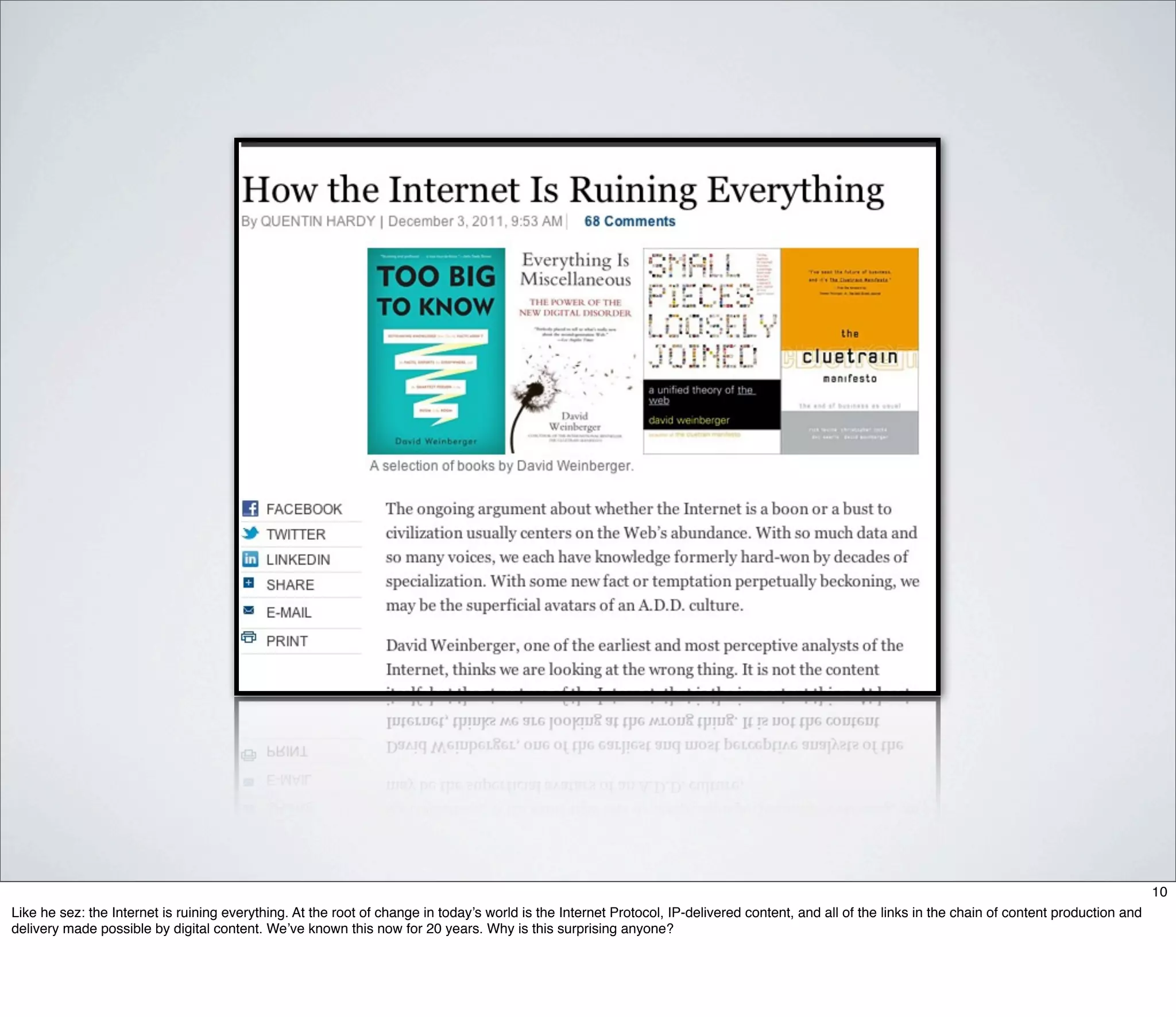 10
Like he sez: the Internet is ruining everything. At the root of change in today’s world is the Internet Protocol, IP-delivered content, and all of the links in the chain of content production and
delivery made possible by digital content. We’ve known this now for 20 years. Why is this surprising anyone?
 