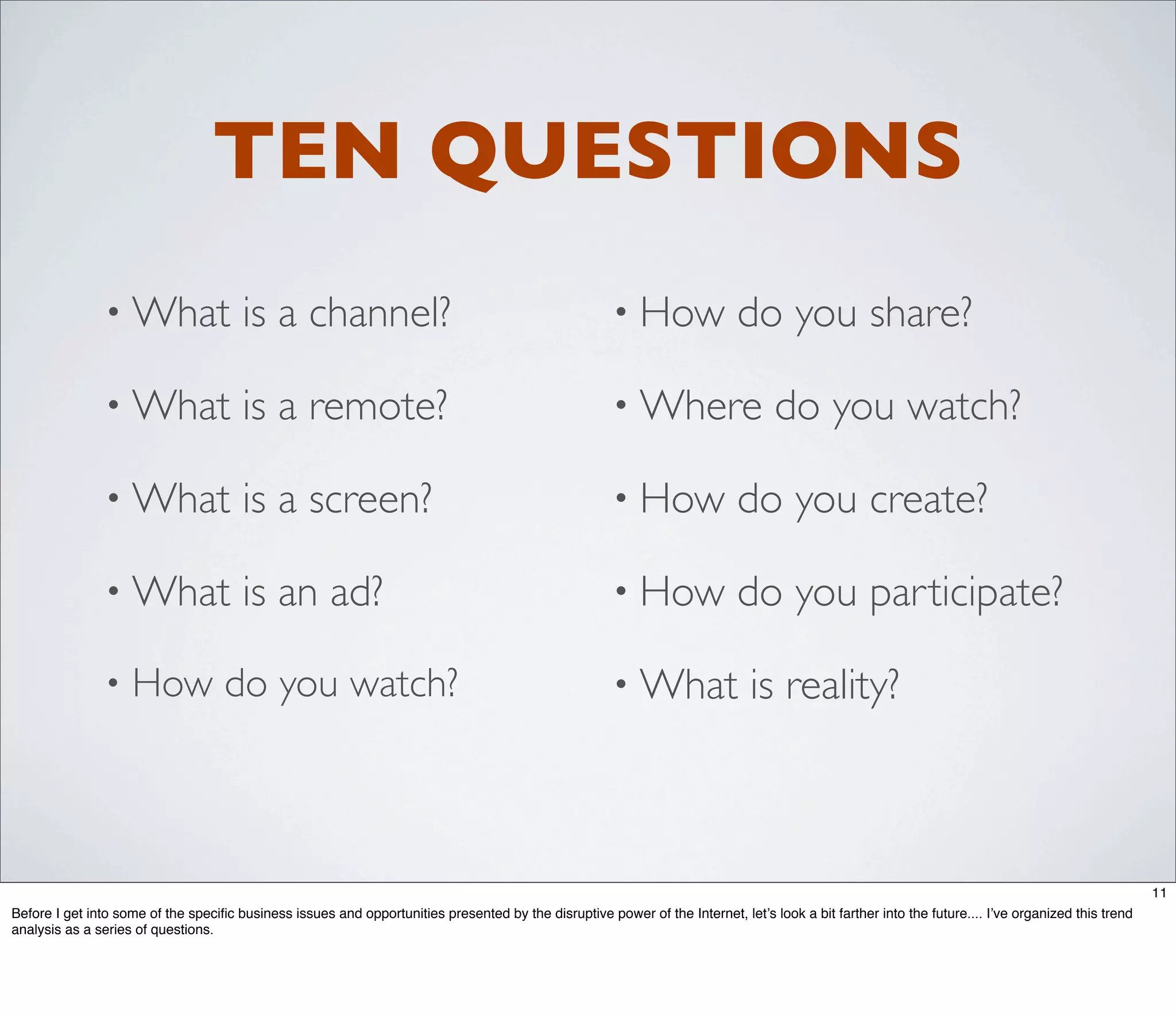 TEN QUESTIONS
                • What                 is a channel?                                                   • How                do you share?

                • What                 is a remote?                                                    • Where                     do you watch?

                • What                 is a screen?                                                    • How                do you create?

                • What                 is an ad?                                                       • How                do you participate?

                •   How do you watch?                                                                  • What                  is reality?



                                                                                                                                                                                                    11
Before I get into some of the speciﬁc business issues and opportunities presented by the disruptive power of the Internet, let’s look a bit farther into the future.... I’ve organized this trend
analysis as a series of questions.
 