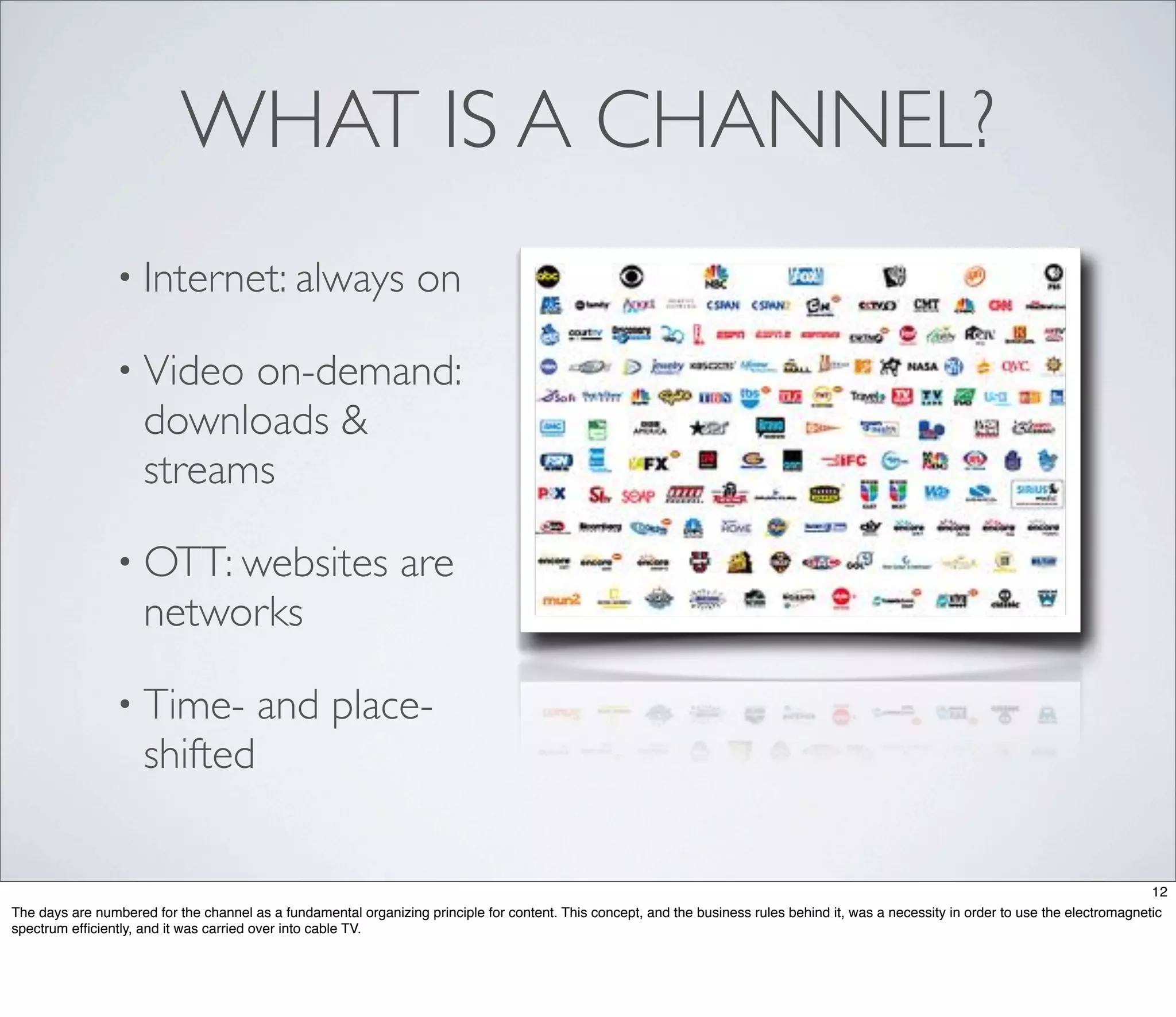 WHAT IS A CHANNEL?
                • Internet: always                               on

                • Video    on-demand:
                     downloads &
                     streams

                • OTT: websites                                are
                     networks

                • Time-                and place-
                     shifted

                                                                                                                                                                                          12
The days are numbered for the channel as a fundamental organizing principle for content. This concept, and the business rules behind it, was a necessity in order to use the electromagnetic
spectrum efﬁciently, and it was carried over into cable TV.
 