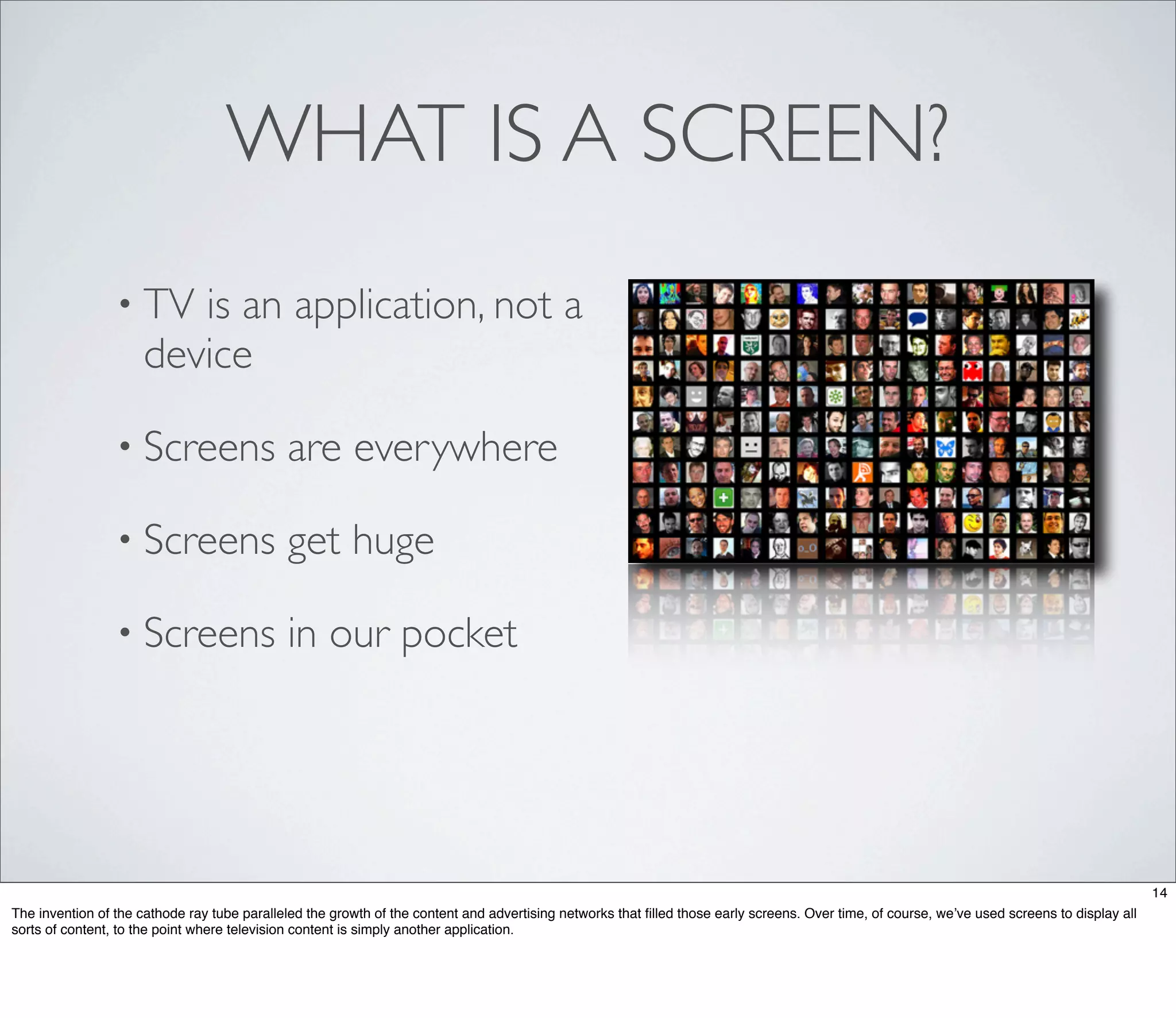 WHAT IS A SCREEN?
                 • TV   is an application, not a
                     device

                 • Screens                   are everywhere

                 • Screens                   get huge

                 • Screens                   in our pocket




                                                                                                                                                                                              14
The invention of the cathode ray tube paralleled the growth of the content and advertising networks that ﬁlled those early screens. Over time, of course, we’ve used screens to display all
sorts of content, to the point where television content is simply another application.
 