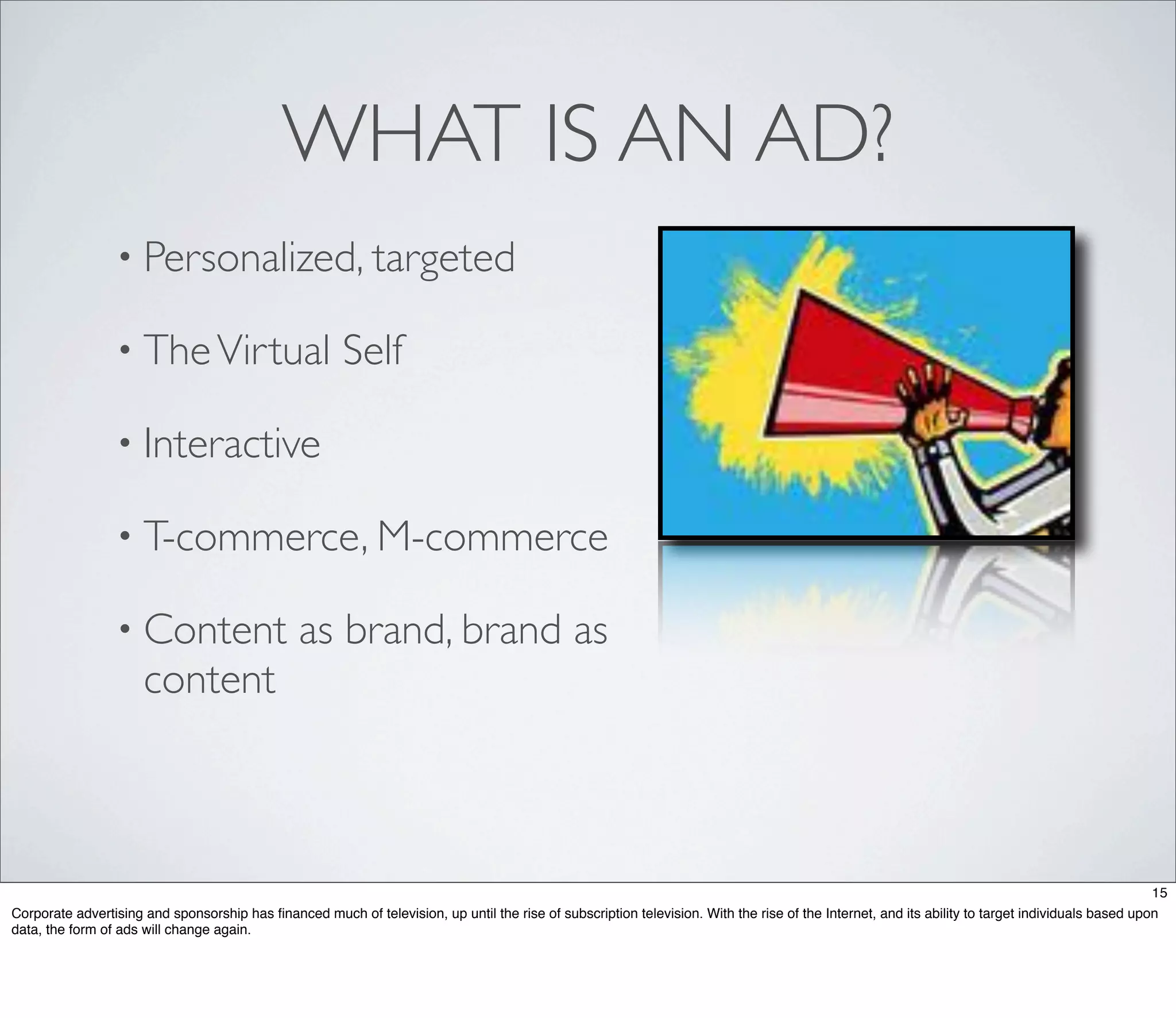 WHAT IS AN AD?
                 • Personalized, targeted

                 • The Virtual                          Self

                 • Interactive

                 • T-commerce, M-commerce

                 • Content                      as brand, brand as
                      content



                                                                                                                                                                                                  15
Corporate advertising and sponsorship has ﬁnanced much of television, up until the rise of subscription television. With the rise of the Internet, and its ability to target individuals based upon
data, the form of ads will change again.
 