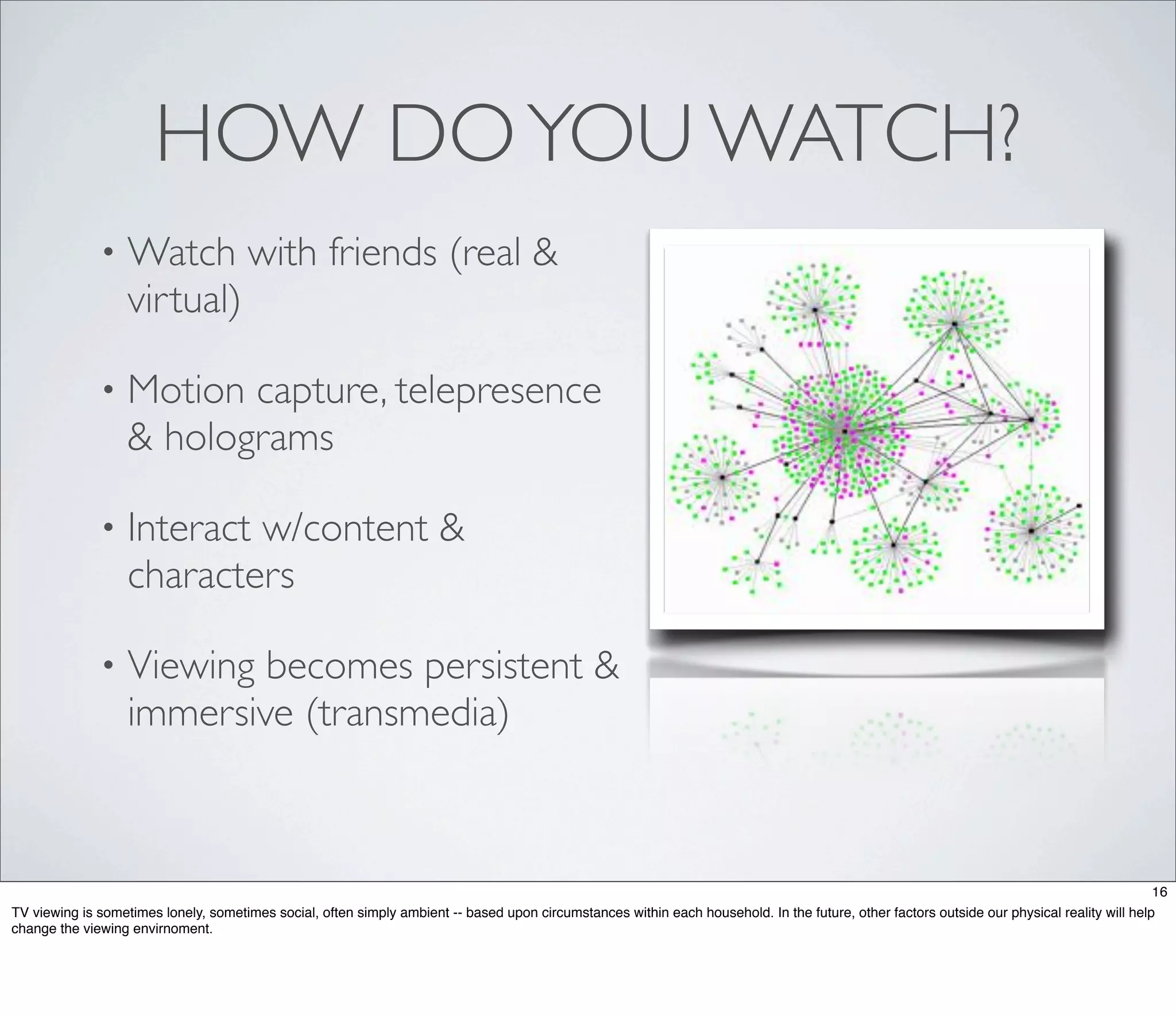 HOW DO YOU WATCH?
              •    Watch with friends (real &
                   virtual)

              •    Motion capture, telepresence
                   & holograms

              •    Interact w/content &
                   characters

              •    Viewing becomes persistent &
                   immersive (transmedia)



                                                                                                                                                                                             16
TV viewing is sometimes lonely, sometimes social, often simply ambient -- based upon circumstances within each household. In the future, other factors outside our physical reality will help
change the viewing envirnoment.
 