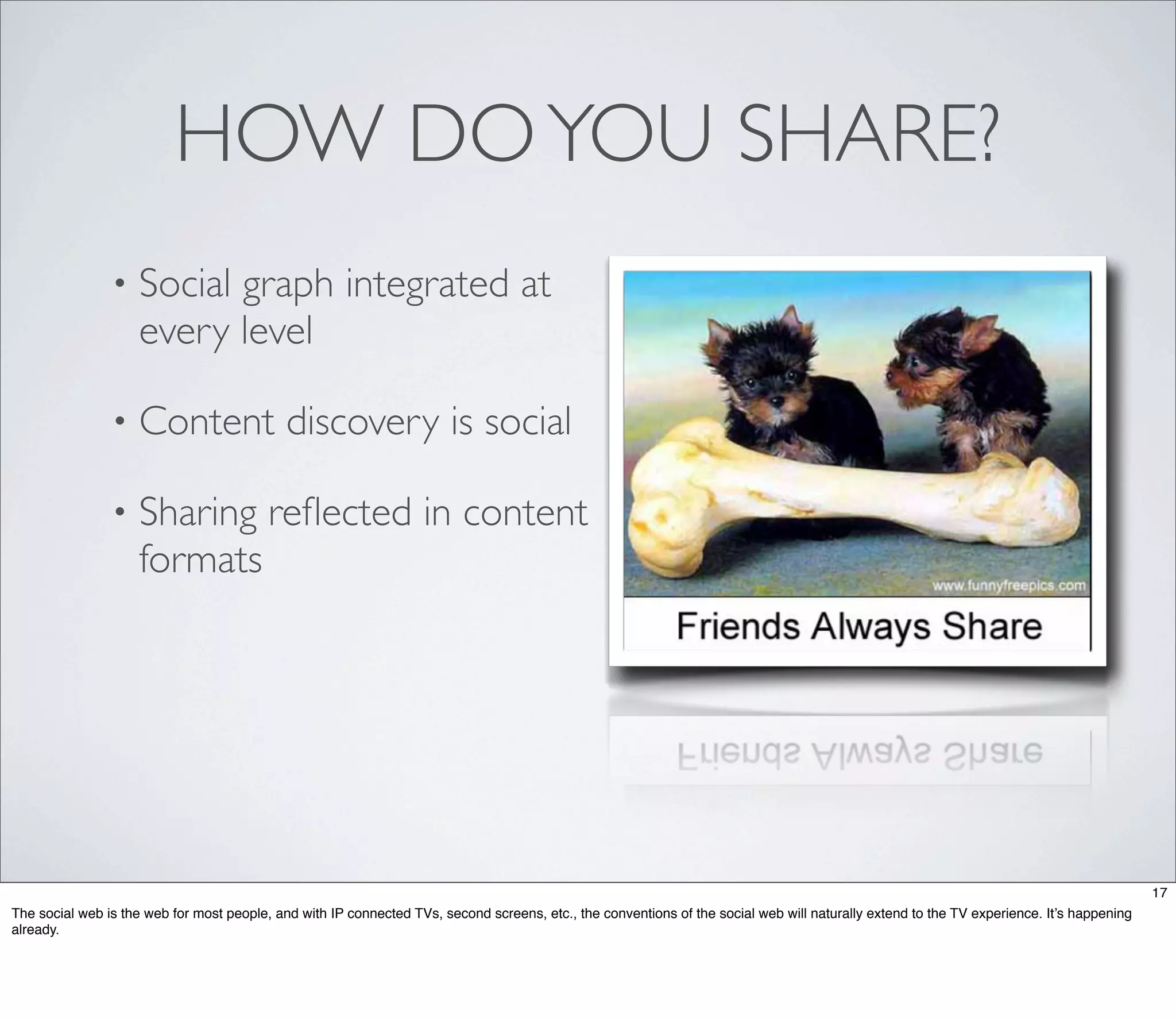 HOW DO YOU SHARE?
                •   Social graph integrated at
                    every level

                •   Content discovery is social

                •   Sharing reﬂected in content
                    formats




                                                                                                                                                                                           17
The social web is the web for most people, and with IP connected TVs, second screens, etc., the conventions of the social web will naturally extend to the TV experience. It’s happening
already.
 