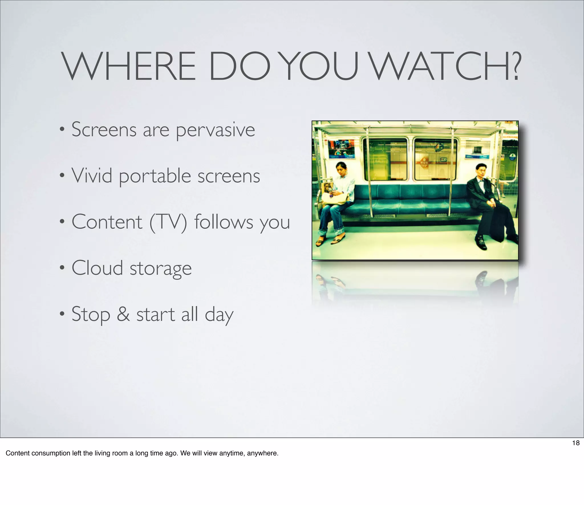 WHERE DO YOU WATCH?
                • Screens                   are pervasive

                • Vivid             portable screens

                • Content                     (TV) follows you

                • Cloud                 storage

                • Stop              & start all day




                                                                                            18
Content consumption left the living room a long time ago. We will view anytime, anywhere.
 