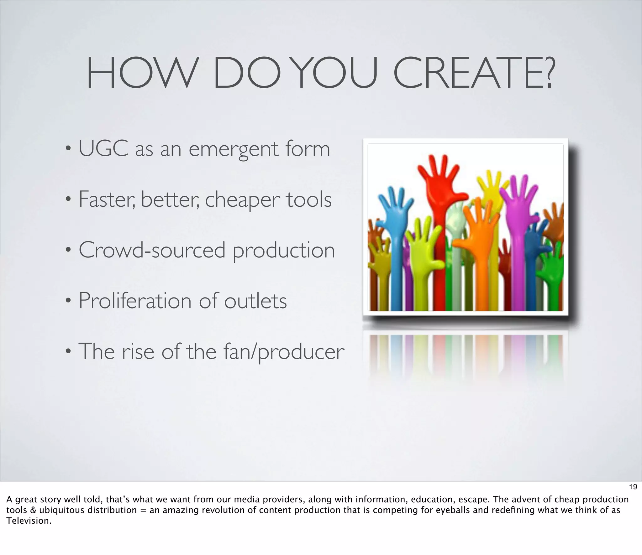 HOW DO YOU CREATE?
             • UGC           as an emergent form

             • Faster, better, cheaper                          tools

             • Crowd-sourced                        production

             • Proliferation                of outlets

             • The        rise of the fan/producer




                                                                                                                                               19
A great story well told, that’s what we want from our media providers, along with information, education, escape. The advent of cheap production
tools & ubiquitous distribution = an amazing revolution of content production that is competing for eyeballs and redeﬁning what we think of as
Television.
 