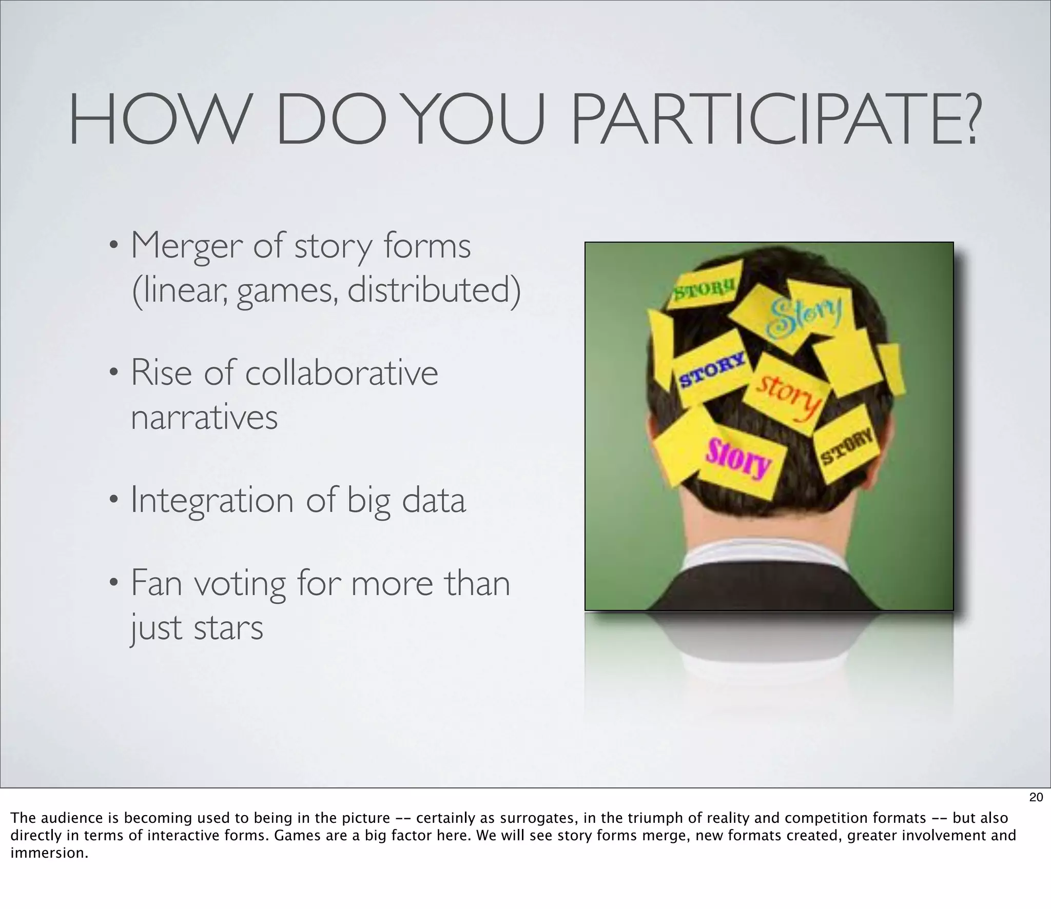 HOW DO YOU PARTICIPATE?
             • Merger      of story forms
                 (linear, games, distributed)

             • Rise   of collaborative
                 narratives

             • Integration                of big data

             • Fan    voting for more than
                 just stars



                                                                                                                                                   20
The audience is becoming used to being in the picture -- certainly as surrogates, in the triumph of reality and competition formats -- but also
directly in terms of interactive forms. Games are a big factor here. We will see story forms merge, new formats created, greater involvement and
immersion.
 