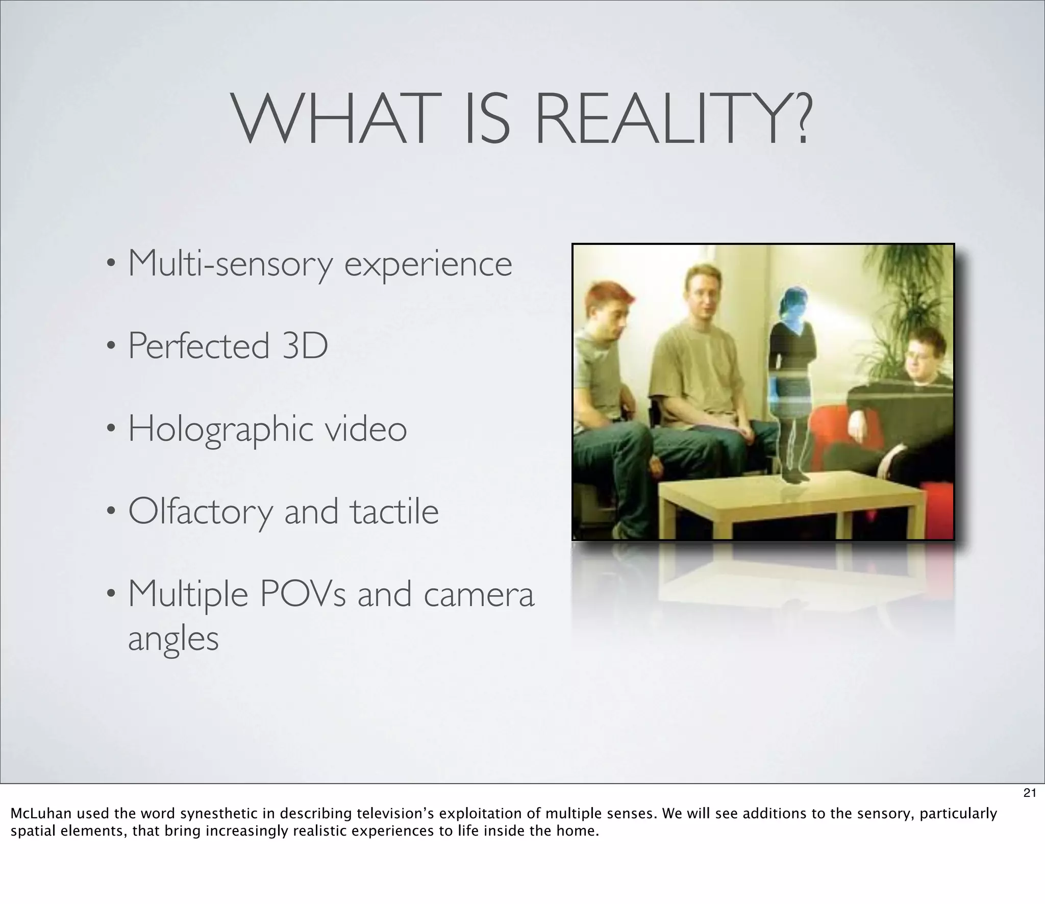WHAT IS REALITY?
             • Multi-sensory                    experience

             • Perfected               3D

             • Holographic                   video

             • Olfactory               and tactile

             • Multiple             POVs and camera
                 angles


                                                                                                                                                   21
McLuhan used the word synesthetic in describing television’s exploitation of multiple senses. We will see additions to the sensory, particularly
spatial elements, that bring increasingly realistic experiences to life inside the home.
 