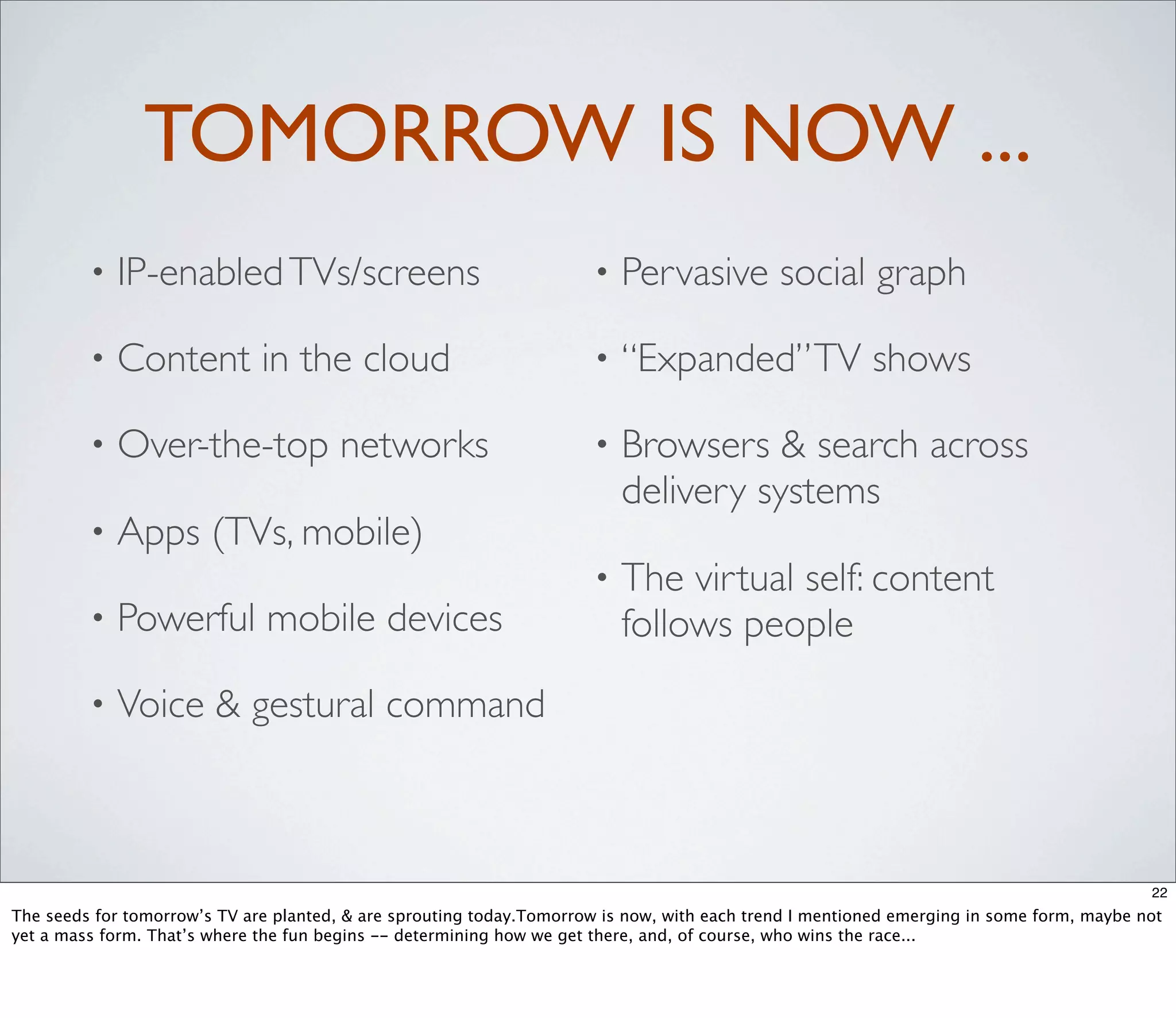 TOMORROW IS NOW ...
         •   IP-enabled TVs/screens                                   •   Pervasive social graph

         •   Content in the cloud                                     •   “Expanded” TV shows

         •   Over-the-top networks                                    •   Browsers & search across
                                                                          delivery systems
         •   Apps (TVs, mobile)
                                                                      •   The virtual self: content
         •   Powerful mobile devices                                      follows people
         •   Voice & gestural command



                                                                                                                                          22
The seeds for tomorrow’s TV are planted, & are sprouting today.Tomorrow is now, with each trend I mentioned emerging in some form, maybe not
yet a mass form. That’s where the fun begins -- determining how we get there, and, of course, who wins the race...
 