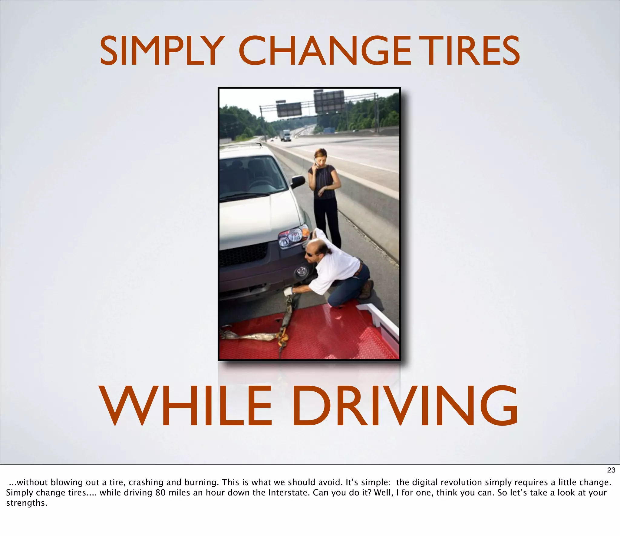 SIMPLY CHANGE TIRES




                       WHILE DRIVING
                                                                                                                                                      23
 ...without blowing out a tire, crashing and burning. This is what we should avoid. It’s simple: the digital revolution simply requires a little change.
Simply change tires.... while driving 80 miles an hour down the Interstate. Can you do it? Well, I for one, think you can. So let’s take a look at your
strengths.
 