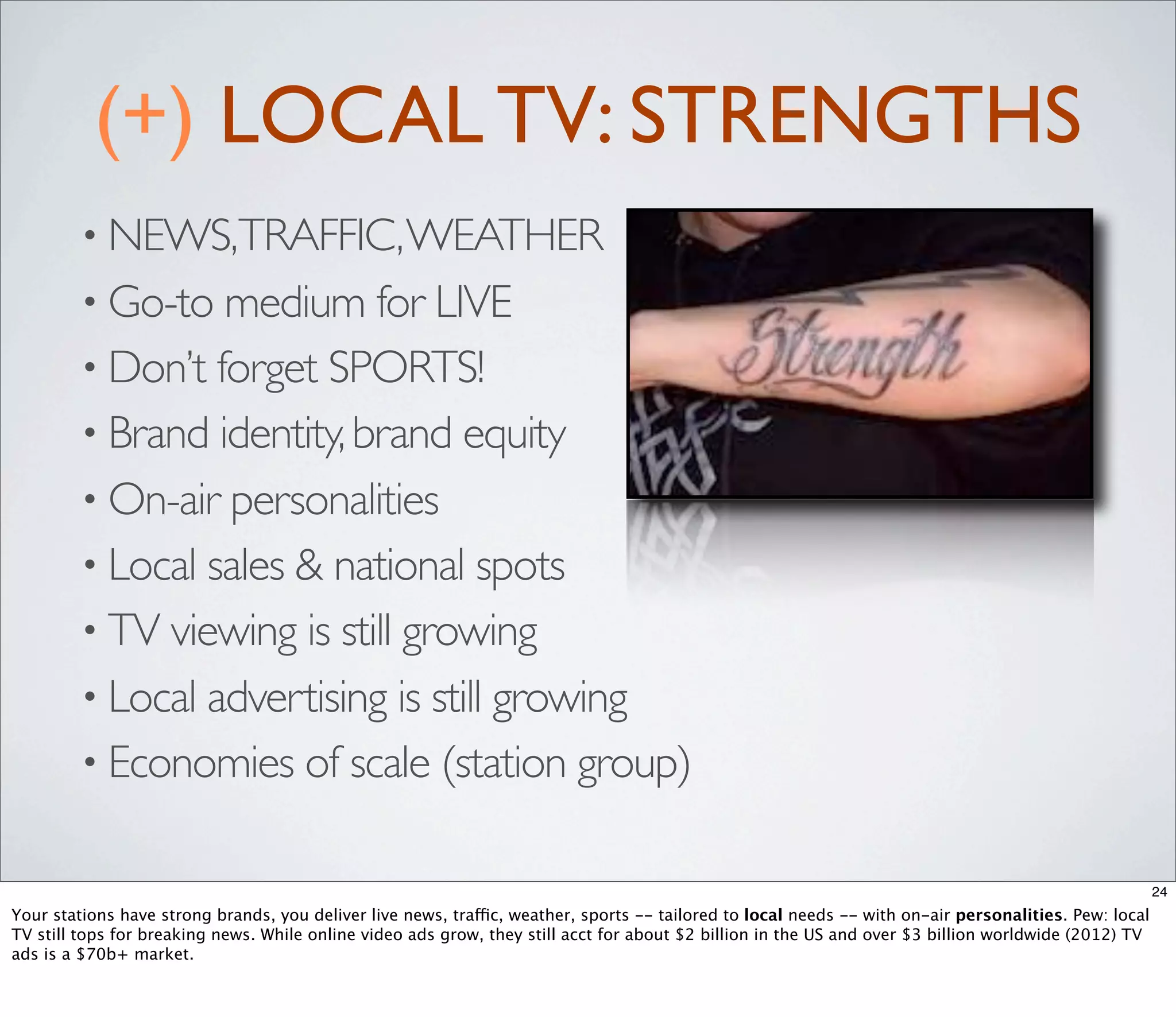 (+) LOCAL TV: STRENGTHS
         • NEWS,TRAFFIC, WEATHER
         • Go-to medium for LIVE
         • Don’t forget SPORTS!
         • Brand identity, brand equity
         • On-air personalities
         • Local sales & national spots
         • TV viewing is still growing
         • Local advertising is still growing
         • Economies of scale (station group)


                                                                                                                                                        24
Your stations have strong brands, you deliver live news, traffic, weather, sports -- tailored to local needs -- with on-air personalities. Pew: local
TV still tops for breaking news. While online video ads grow, they still acct for about $2 billion in the US and over $3 billion worldwide (2012) TV
ads is a $70b+ market.
 