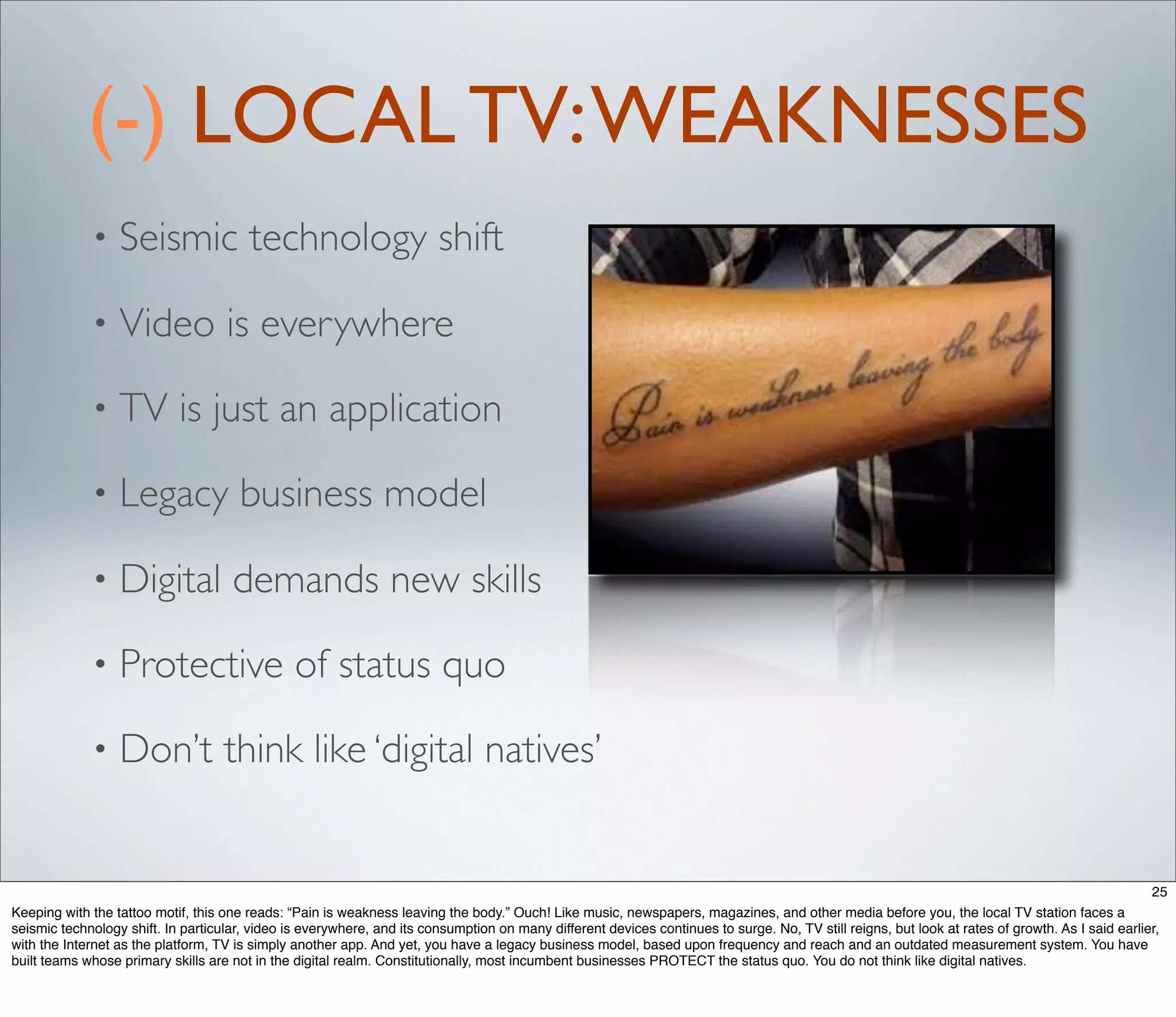 (-) LOCAL TV: WEAKNESSES
             •    Seismic technology shift

             •    Video is everywhere

             •    TV is just an application

             •    Legacy business model

             •    Digital demands new skills

             •    Protective of status quo

             •    Don’t think like ‘digital natives’


                                                                                                                                                                                                  25
Keeping with the tattoo motif, this one reads: “Pain is weakness leaving the body.” Ouch! Like music, newspapers, magazines, and other media before you, the local TV station faces a
seismic technology shift. In particular, video is everywhere, and its consumption on many different devices continues to surge. No, TV still reigns, but look at rates of growth. As I said earlier,
with the Internet as the platform, TV is simply another app. And yet, you have a legacy business model, based upon frequency and reach and an outdated measurement system. You have
built teams whose primary skills are not in the digital realm. Constitutionally, most incumbent businesses PROTECT the status quo. You do not think like digital natives.
 