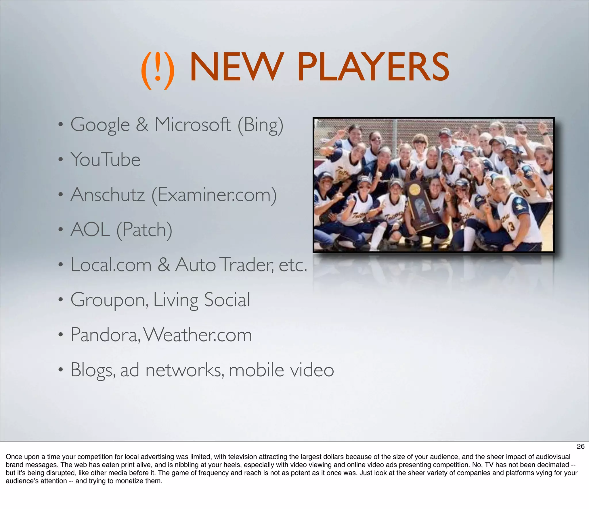(!) NEW PLAYERS
                •    Google & Microsoft (Bing)
                •    YouTube
                •    Anschutz (Examiner.com)
                •    AOL (Patch)
                •    Local.com & Auto Trader, etc.
                •    Groupon, Living Social
                •    Pandora, Weather.com
                •    Blogs, ad networks, mobile video


                                                                                                                                                                                              26
Once upon a time your competition for local advertising was limited, with television attracting the largest dollars because of the size of your audience, and the sheer impact of audiovisual
brand messages. The web has eaten print alive, and is nibbling at your heels, especially with video viewing and online video ads presenting competition. No, TV has not been decimated --
but it’s being disrupted, like other media before it. The game of frequency and reach is not as potent as it once was. Just look at the sheer variety of companies and platforms vying for your
audience’s attention -- and trying to monetize them.
 