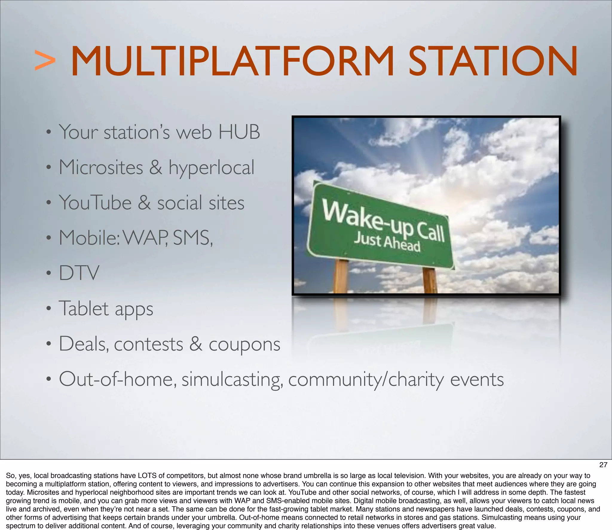 > MULTIPLATFORM STATION
           •    Your station’s web HUB
           •    Microsites & hyperlocal
           •    YouTube & social sites
           •    Mobile: WAP, SMS,
           •    DTV
           •    Tablet apps
           •    Deals, contests & coupons
           •    Out-of-home, simulcasting, community/charity events


                                                                                                                                                                                        27
So, yes, local broadcasting stations have LOTS of competitors, but almost none whose brand umbrella is so large as local television. With your websites, you are already on your way to
becoming a multiplatform station, offering content to viewers, and impressions to advertisers. You can continue this expansion to other websites that meet audiences where they are going
today. Microsites and hyperlocal neighborhood sites are important trends we can look at. YouTube and other social networks, of course, which I will address in some depth. The fastest
growing trend is mobile, and you can grab more views and viewers with WAP and SMS-enabled mobile sites. Digital mobile broadcasting, as well, allows your viewers to catch local news
live and archived, even when they’re not near a set. The same can be done for the fast-growing tablet market. Many stations and newspapers have launched deals, contests, coupons, and
other forms of advertising that keeps certain brands under your umbrella. Out-of-home means connected to retail networks in stores and gas stations. Simulcasting means using your
spectrum to deliver additional content. And of course, leveraging your community and charity relationships into these venues offers advertisers great value.
 