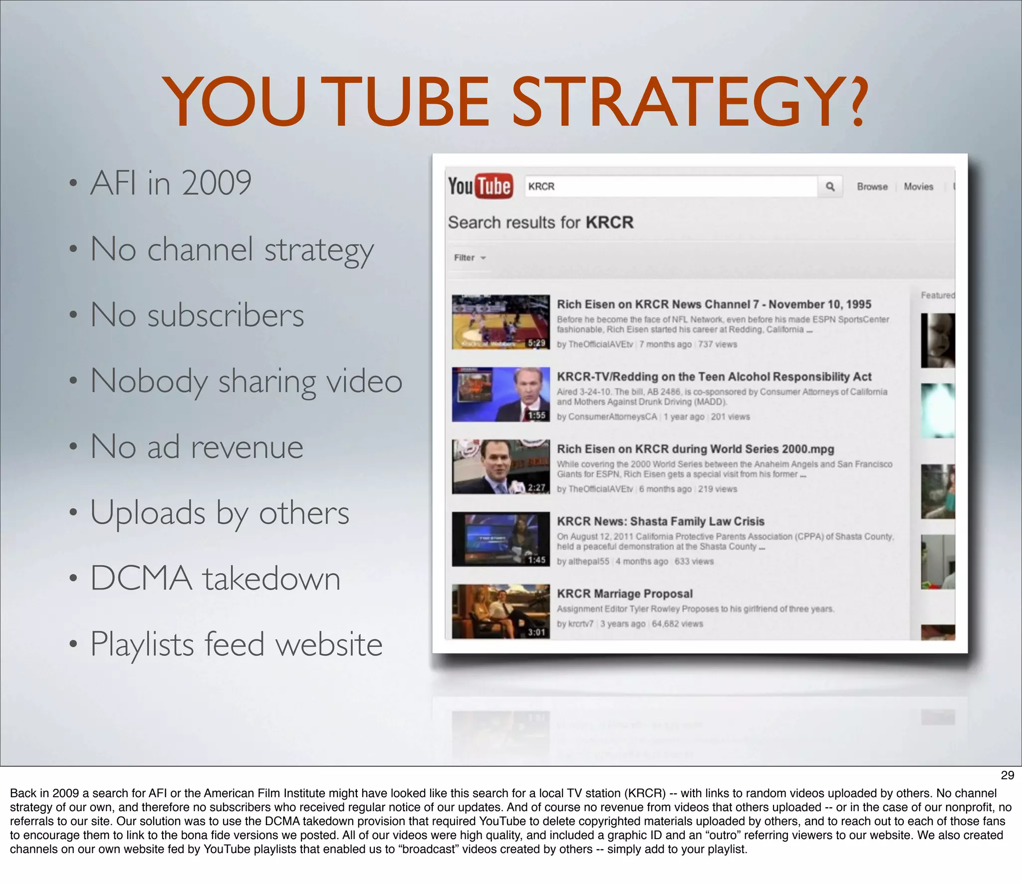 YOU TUBE STRATEGY?
          •    AFI in 2009
          •    No channel strategy
          •    No subscribers
          •    Nobody sharing video
          •    No ad revenue
          •    Uploads by others
          •    DCMA takedown
          •    Playlists feed website


                                                                                                                                                                                          29
Back in 2009 a search for AFI or the American Film Institute might have looked like this search for a local TV station (KRCR) -- with links to random videos uploaded by others. No channel
strategy of our own, and therefore no subscribers who received regular notice of our updates. And of course no revenue from videos that others uploaded -- or in the case of our nonproﬁt, no
referrals to our site. Our solution was to use the DCMA takedown provision that required YouTube to delete copyrighted materials uploaded by others, and to reach out to each of those fans
to encourage them to link to the bona ﬁde versions we posted. All of our videos were high quality, and included a graphic ID and an “outro” referring viewers to our website. We also created
channels on our own website fed by YouTube playlists that enabled us to “broadcast” videos created by others -- simply add to your playlist.
 