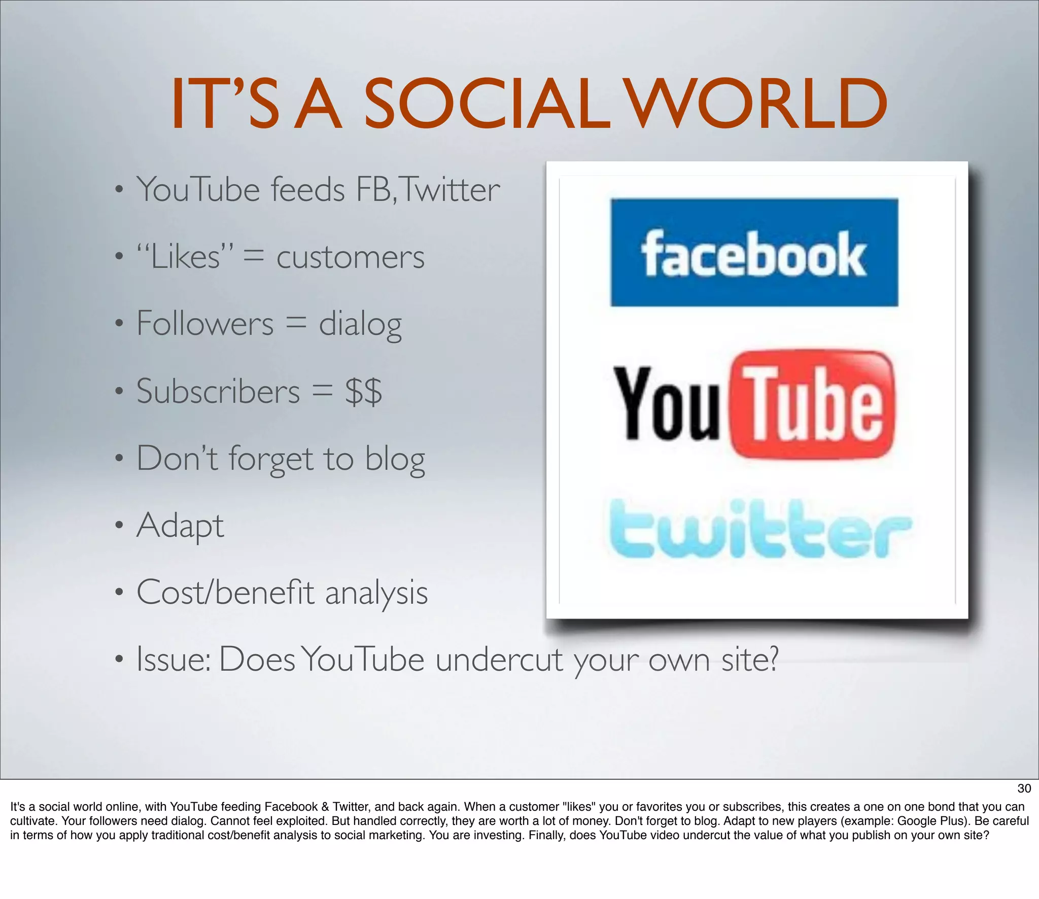 IT’S A SOCIAL WORLD
                   •   YouTube feeds FB,Twitter
                   •   “Likes” = customers
                   •   Followers = dialog
                   •   Subscribers = $$
                   •   Don’t forget to blog
                   •   Adapt
                   •   Cost/beneﬁt analysis
                   •   Issue: Does YouTube undercut your own site?


                                                                                                                                                                                              30
It's a social world online, with YouTube feeding Facebook & Twitter, and back again. When a customer "likes" you or favorites you or subscribes, this creates a one on one bond that you can
cultivate. Your followers need dialog. Cannot feel exploited. But handled correctly, they are worth a lot of money. Don't forget to blog. Adapt to new players (example: Google Plus). Be careful
in terms of how you apply traditional cost/beneﬁt analysis to social marketing. You are investing. Finally, does YouTube video undercut the value of what you publish on your own site?
 