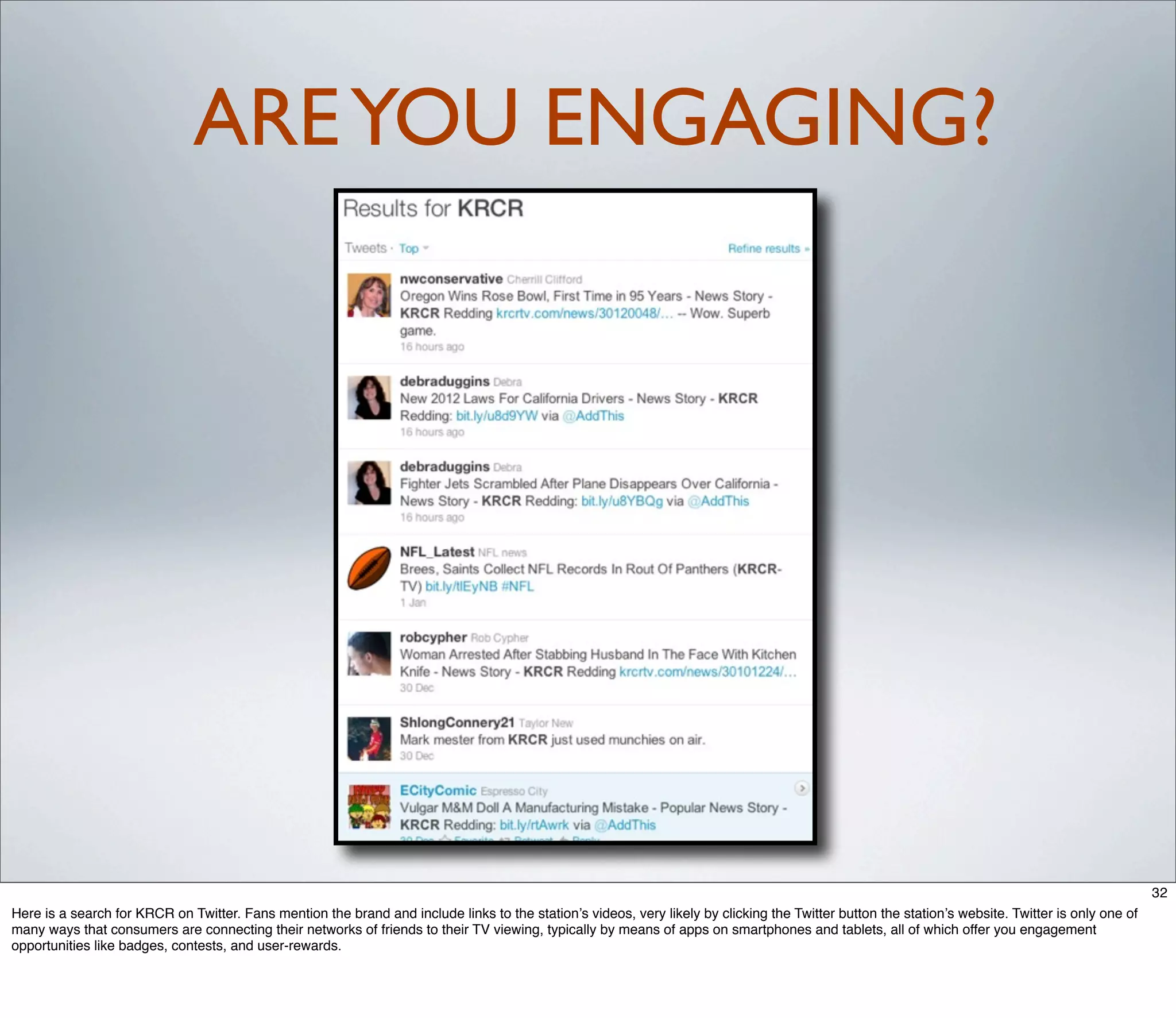 ARE YOU ENGAGING?




                                                                                                                                                                                                   32
Here is a search for KRCR on Twitter. Fans mention the brand and include links to the station’s videos, very likely by clicking the Twitter button the station’s website. Twitter is only one of
many ways that consumers are connecting their networks of friends to their TV viewing, typically by means of apps on smartphones and tablets, all of which offer you engagement
opportunities like badges, contests, and user-rewards.
 