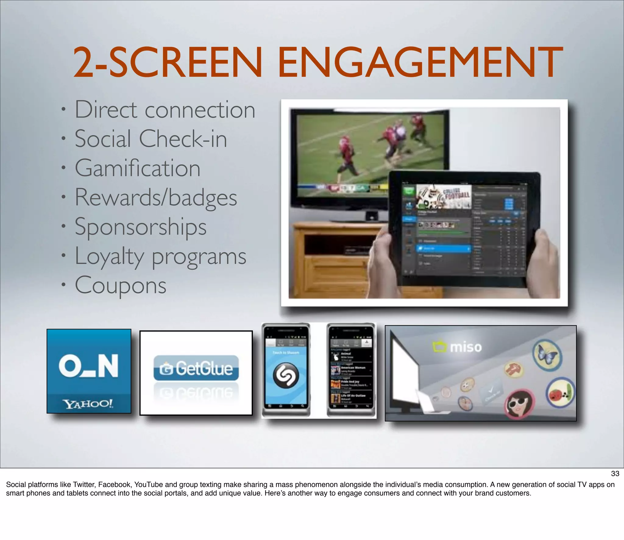 2-SCREEN ENGAGEMENT
               • Direct connection
               • Social Check-in
               • Gamiﬁcation
               • Rewards/badges
               • Sponsorships
               • Loyalty programs
               • Coupons




                                                                                                                                                                                    33
Social platforms like Twitter, Facebook, YouTube and group texting make sharing a mass phenomenon alongside the individual’s media consumption. A new generation of social TV apps on
smart phones and tablets connect into the social portals, and add unique value. Here’s another way to engage consumers and connect with your brand customers.
 