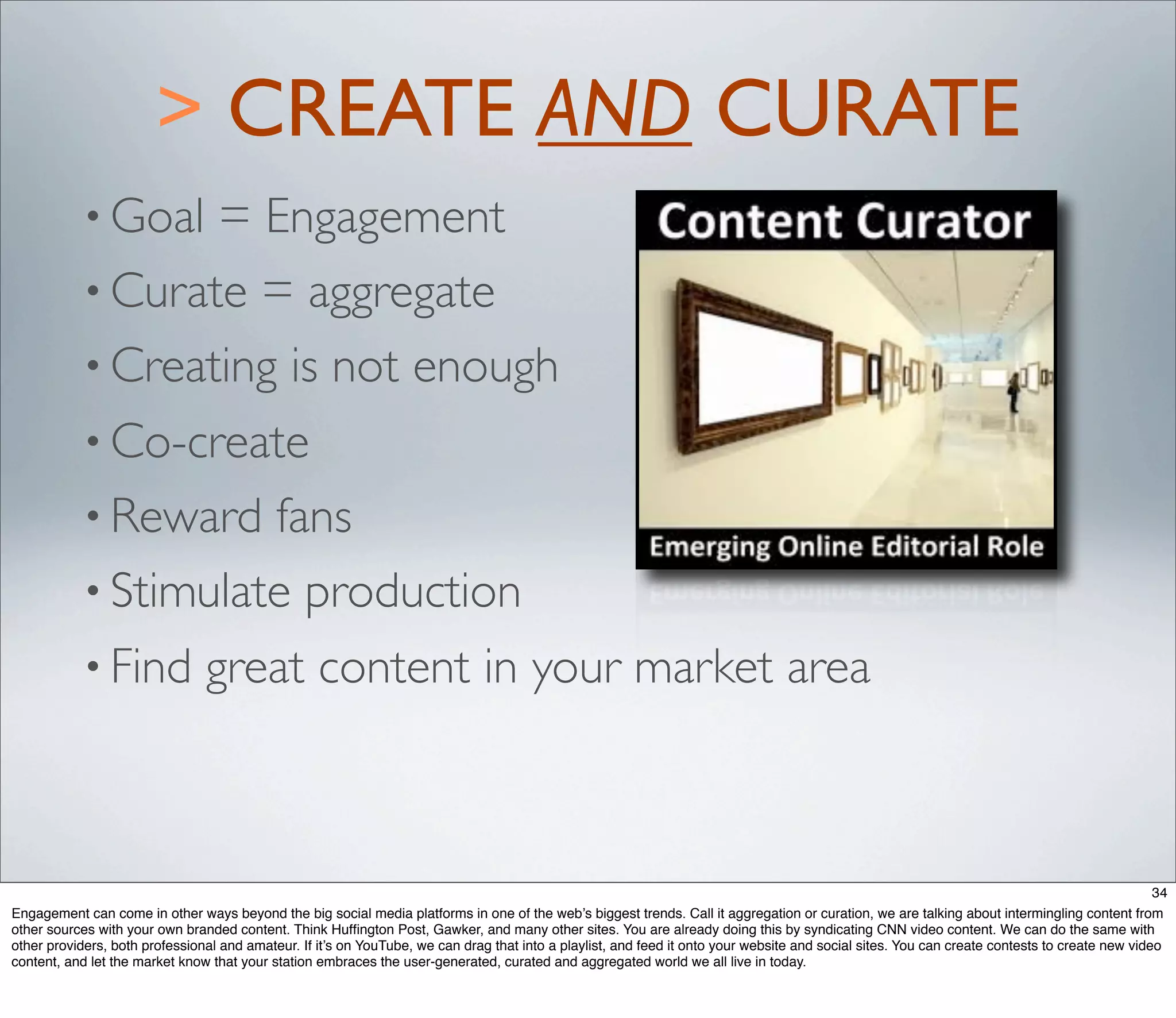 > CREATE AND CURATE
           • Goal = Engagement
           • Curate = aggregate
           • Creating is not enough
           • Co-create
           • Reward  fans
           • Stimulate production
           • Find               great content in your market area



                                                                                                                                                                                                34
Engagement can come in other ways beyond the big social media platforms in one of the web’s biggest trends. Call it aggregation or curation, we are talking about intermingling content from
other sources with your own branded content. Think Hufﬁngton Post, Gawker, and many other sites. You are already doing this by syndicating CNN video content. We can do the same with
other providers, both professional and amateur. If it’s on YouTube, we can drag that into a playlist, and feed it onto your website and social sites. You can create contests to create new video
content, and let the market know that your station embraces the user-generated, curated and aggregated world we all live in today.
 