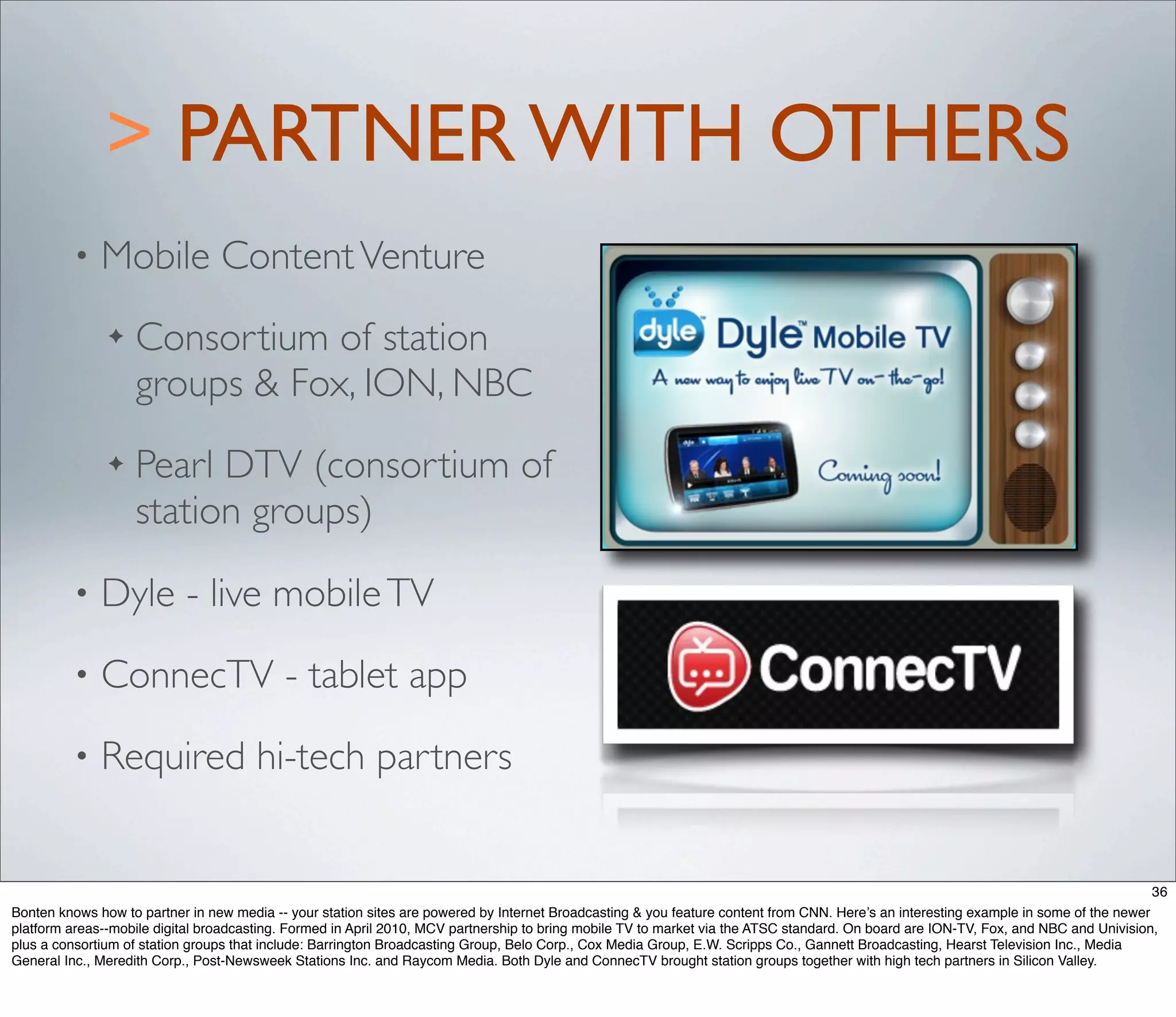 > PARTNER WITH OTHERS
         •    Mobile Content Venture
               ✦   Consortium of station
                   groups & Fox, ION, NBC
               ✦   Pearl DTV (consortium of
                   station groups)
         •    Dyle - live mobile TV
         •    ConnecTV - tablet app
         •    Required hi-tech partners


                                                                                                                                                                                      36
Bonten knows how to partner in new media -- your station sites are powered by Internet Broadcasting & you feature content from CNN. Here’s an interesting example in some of the newer
platform areas--mobile digital broadcasting. Formed in April 2010, MCV partnership to bring mobile TV to market via the ATSC standard. On board are ION-TV, Fox, and NBC and Univision,
plus a consortium of station groups that include: Barrington Broadcasting Group, Belo Corp., Cox Media Group, E.W. Scripps Co., Gannett Broadcasting, Hearst Television Inc., Media
General Inc., Meredith Corp., Post-Newsweek Stations Inc. and Raycom Media. Both Dyle and ConnecTV brought station groups together with high tech partners in Silicon Valley.
 