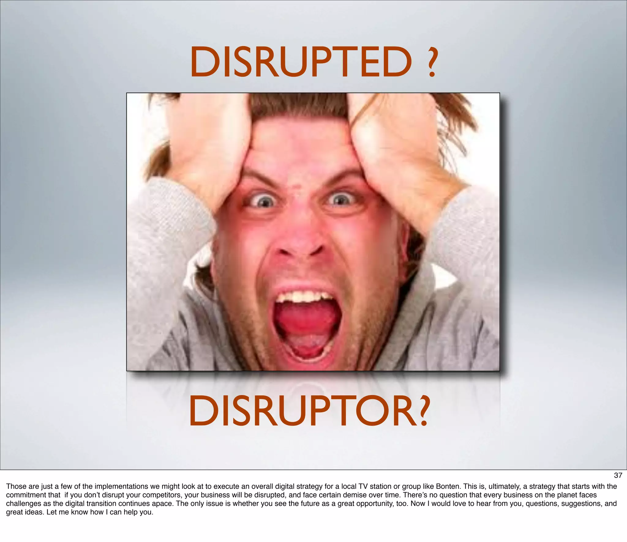 DISRUPTED ?




                                                          DISRUPTOR?
                                                                                                                                                                                                    37
Those are just a few of the implementations we might look at to execute an overall digital strategy for a local TV station or group like Bonten. This is, ultimately, a strategy that starts with the
commitment that if you don’t disrupt your competitors, your business will be disrupted, and face certain demise over time. There’s no question that every business on the planet faces
challenges as the digital transition continues apace. The only issue is whether you see the future as a great opportunity, too. Now I would love to hear from you, questions, suggestions, and
great ideas. Let me know how I can help you.
 