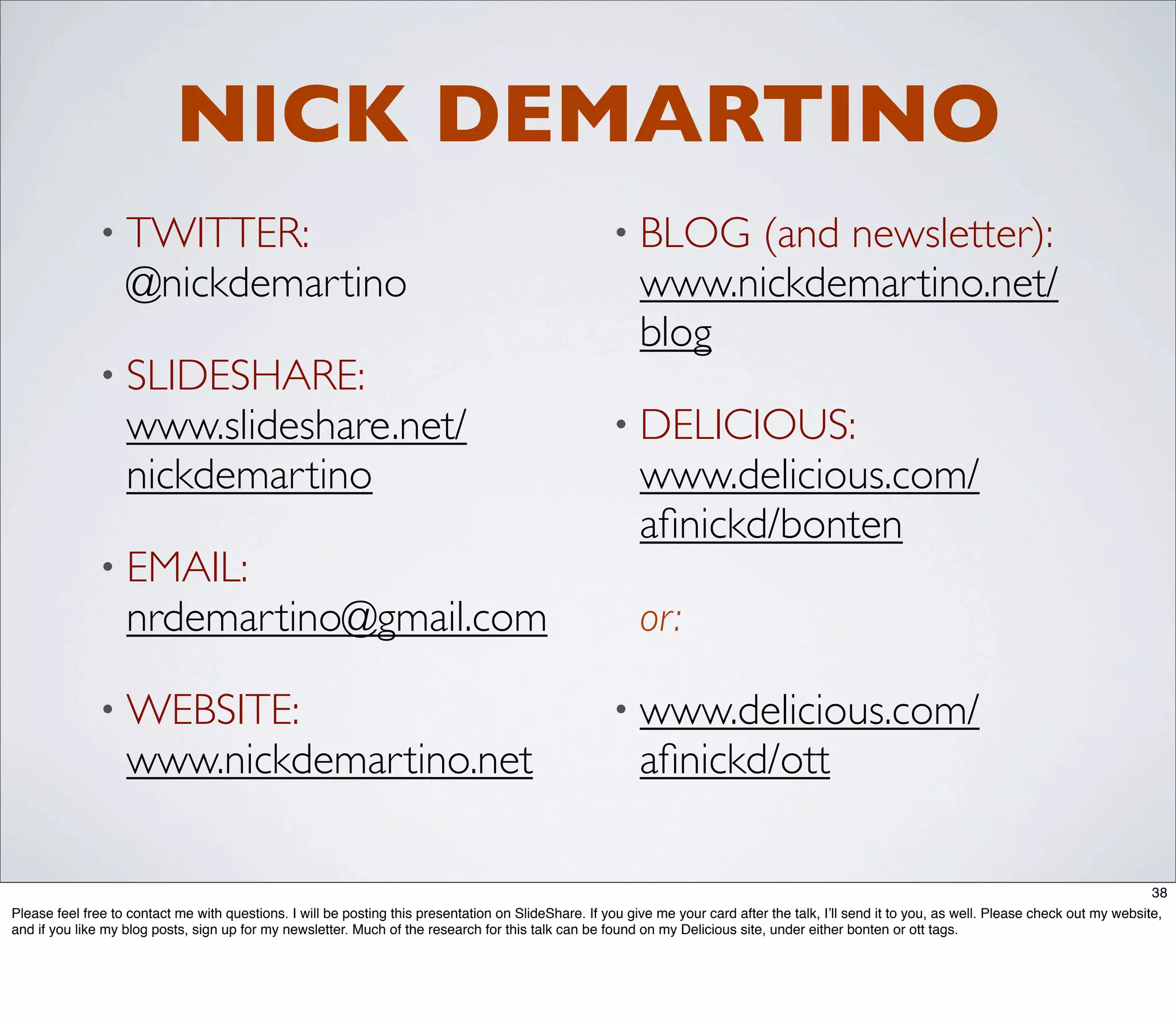 NICK DEMARTINO
              • TWITTER:                                                                              • BLOG    (and newsletter):
                   @nickdemartino                                                                          www.nickdemartino.net/
                                                                                                           blog
              • SLIDESHARE:
                   www.slideshare.net/                                                                • DELICIOUS:
                   nickdemartino                                                                           www.delicious.com/
                                                                                                           aﬁnickd/bonten
              • EMAIL:
                   nrdemartino@gmail.com                                                                   or:

              • WEBSITE:                                                                              • www.delicious.com/
                   www.nickdemartino.net                                                                   aﬁnickd/ott

                                                                                                                                                                                                   38
Please feel free to contact me with questions. I will be posting this presentation on SlideShare. If you give me your card after the talk, I’ll send it to you, as well. Please check out my website,
and if you like my blog posts, sign up for my newsletter. Much of the research for this talk can be found on my Delicious site, under either bonten or ott tags.
 