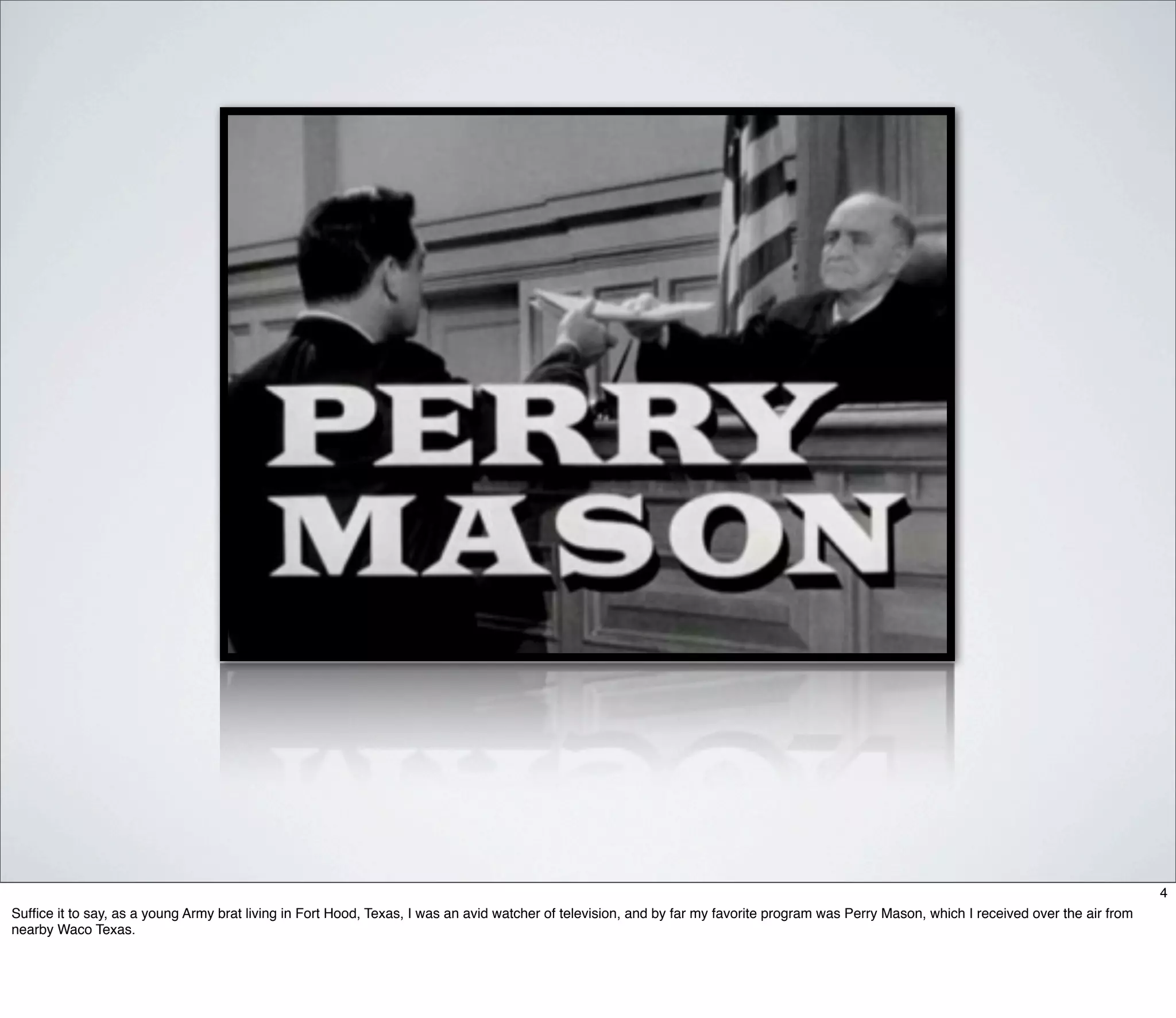 4
Sufﬁce it to say, as a young Army brat living in Fort Hood, Texas, I was an avid watcher of television, and by far my favorite program was Perry Mason, which I received over the air from
nearby Waco Texas.
 