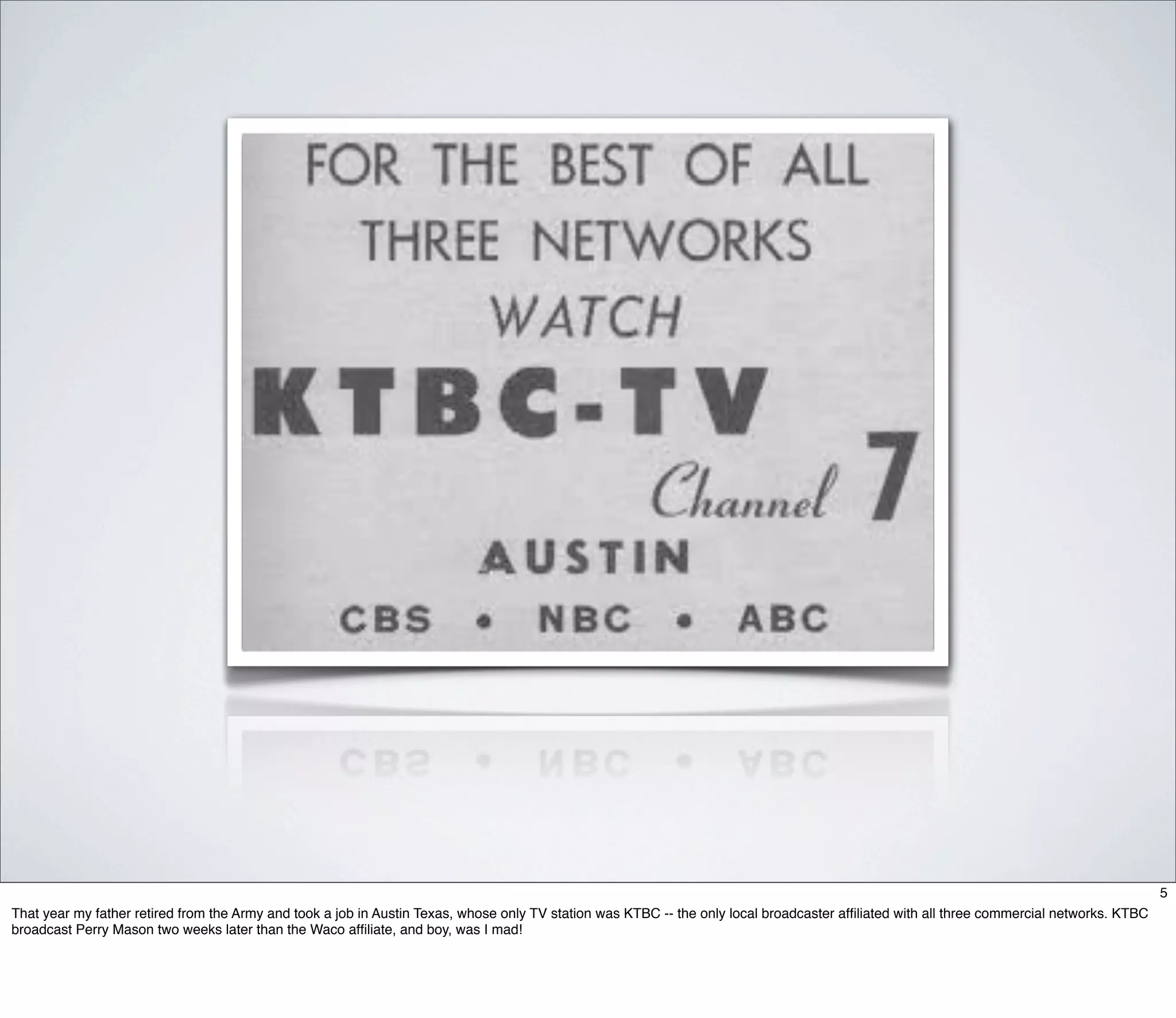 5
That year my father retired from the Army and took a job in Austin Texas, whose only TV station was KTBC -- the only local broadcaster afﬁliated with all three commercial networks. KTBC
broadcast Perry Mason two weeks later than the Waco afﬁliate, and boy, was I mad!
 
